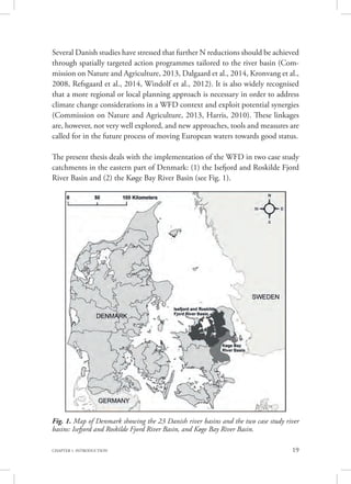 19CHAPTER 1. INTRODUCTION
Several Danish studies have stressed that further N reductions should be achieved
through spatially targeted action programmes tailored to the river basin (Com-
mission on Nature and Agriculture, 2013, Dalgaard et al., 2014, Kronvang et al.,
2008, Refsgaard et al., 2014, Windolf et al., 2012). It is also widely recognised
that a more regional or local planning approach is necessary in order to address
climate change considerations in a WFD context and exploit potential synergies
(Commission on Nature and Agriculture, 2013, Harris, 2010). These linkages
are, however, not very well explored, and new approaches, tools and measures are
called for in the future process of moving European waters towards good status.
The present thesis deals with the implementation of the WFD in two case study
catchments in the eastern part of Denmark: (1) the Isefjord and Roskilde Fjord
River Basin and (2) the Køge Bay River Basin (see Fig. 1).
Fig. 1. Map of Denmark showing the 23 Danish river basins and the two case study river
basins: Isefjord and Roskilde Fjord River Basin, and Køge Bay River Basin.
 