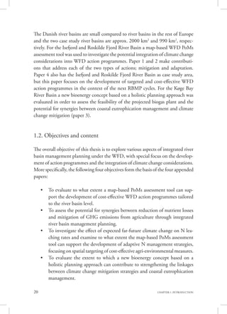 20 CHAPTER 1. INTRODUCTION
The Danish river basins are small compared to river basins in the rest of Europe
and the two case study river basins are approx. 2000 km2
and 990 km2
, respec-
tively. For the Isefjord and Roskilde Fjord River Basin a map-based WFD PoMs
assessment tool was used to investigate the potential integration of climate change
considerations into WFD action programmes. Paper 1 and 2 make contributi-
ons that address each of the two types of actions; mitigation and adaptation.
Paper 4 also has the Isefjord and Roskilde Fjord River Basin as case study area,
but this paper focuses on the development of targeted and cost-effective WFD
action programmes in the context of the next RBMP cycles. For the Køge Bay
River Basin a new bioenergy concept based on a holistic planning approach was
evaluated in order to assess the feasibility of the projected biogas plant and the
potential for synergies between coastal eutrophication management and climate
change mitigation (paper 3).
1.2. Objectives and content
The overall objective of this thesis is to explore various aspects of integrated river
basin management planning under the WFD, with special focus on the develop-
ment of action programmes and the integration of climate change considerations.
More specifically, the following four objectives form the basis of the four appended
papers:
•	 To evaluate to what extent a map-based PoMs assessment tool can sup-
port the development of cost-effective WFD action programmes tailored
to the river basin level.
•	 To assess the potential for synergies between reduction of nutrient losses
and mitigation of GHG emissions from agriculture through integrated
river basin management planning.
•	 To investigate the effect of expected far-future climate change on N lea-
ching rates and examine to what extent the map-based PoMs assessment
tool can support the development of adaptive N management strategies,
focusing on spatial targeting of cost-effective agri-environmental measures.
•	 To evaluate the extent to which a new bioenergy concept based on a
holistic planning approach can contribute to strengthening the linkages
between climate change mitigation strategies and coastal eutrophication
management.
 