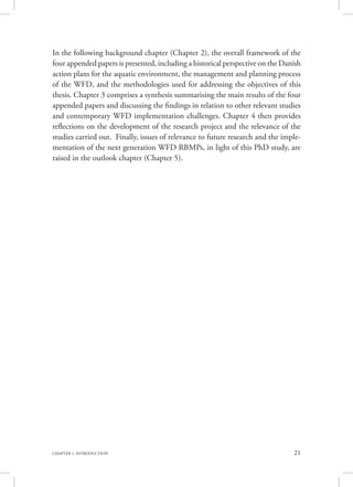 21CHAPTER 1. INTRODUCTION
In the following background chapter (Chapter 2), the overall framework of the
four appended papers is presented, including a historical perspective on the Danish
action plans for the aquatic environment, the management and planning process
of the WFD, and the methodologies used for addressing the objectives of this
thesis. Chapter 3 comprises a synthesis summarising the main results of the four
appended papers and discussing the findings in relation to other relevant studies
and contemporary WFD implementation challenges. Chapter 4 then provides
reflections on the development of the research project and the relevance of the
studies carried out. Finally, issues of relevance to future research and the imple-
mentation of the next generation WFD RBMPs, in light of this PhD study, are
raised in the outlook chapter (Chapter 5).
 