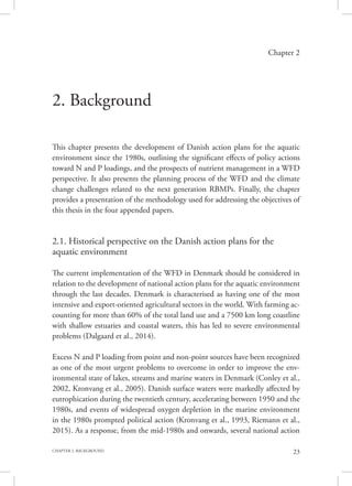 23CHAPTER 2. BACKGROUND
Chapter 2
2. Background
This chapter presents the development of Danish action plans for the aquatic
environment since the 1980s, outlining the significant effects of policy actions
toward N and P loadings, and the prospects of nutrient management in a WFD
perspective. It also presents the planning process of the WFD and the climate
change challenges related to the next generation RBMPs. Finally, the chapter
provides a presentation of the methodology used for addressing the objectives of
this thesis in the four appended papers.
2.1. Historical perspective on the Danish action plans for the
aquatic environment
The current implementation of the WFD in Denmark should be considered in
relation to the development of national action plans for the aquatic environment
through the last decades. Denmark is characterised as having one of the most
intensive and export-oriented agricultural sectors in the world. With farming ac-
counting for more than 60% of the total land use and a 7500 km long coastline
with shallow estuaries and coastal waters, this has led to severe environmental
problems (Dalgaard et al., 2014).
Excess N and P loading from point and non-point sources have been recognized
as one of the most urgent problems to overcome in order to improve the env-
ironmental state of lakes, streams and marine waters in Denmark (Conley et al.,
2002, Kronvang et al., 2005). Danish surface waters were markedly affected by
eutrophication during the twentieth century, accelerating between 1950 and the
1980s, and events of widespread oxygen depletion in the marine environment
in the 1980s prompted political action (Kronvang et al., 1993, Riemann et al.,
2015). As a response, from the mid-1980s and onwards, several national action
 