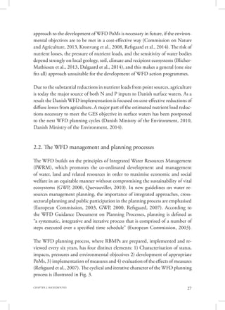 27CHAPTER 2. BACKGROUND
approach to the development of WFD PoMs is necessary in future, if the environ-
mental objectives are to be met in a cost-effective way (Commission on Nature
and Agriculture, 2013, Kronvang et al., 2008, Refsgaard et al., 2014). The risk of
nutrient losses, the pressure of nutrient loads, and the sensitivity of water bodies
depend strongly on local geology, soil, climate and recipient ecosystems (Blicher-
Mathiesen et al., 2013, Dalgaard et al., 2014), and this makes a general (one size
fits all) approach unsuitable for the development of WFD action programmes.
Due to the substantial reductions in nutrient loads from point sources, agriculture
is today the major source of both N and P inputs to Danish surface waters. As a
result the Danish WFD implementation is focused on cost-effective reductions of
diffuse losses from agriculture. A major part of the estimated nutrient load reduc-
tions necessary to meet the GES objective in surface waters has been postponed
to the next WFD planning cycles (Danish Ministry of the Environment, 2010,
Danish Ministry of the Environment, 2014).
2.2. The WFD management and planning processes
The WFD builds on the principles of Integrated Water Resources Management
(IWRM), which promotes the co-ordinated development and management
of water, land and related resources in order to maximise economic and social
welfare in an equitable manner without compromising the sustainability of vital
ecosystems (GWP, 2000, Quevauviller, 2010). In new guidelines on water re-
sources management planning, the importance of integrated approaches, cross-
sectoral planning and public participation in the planning process are emphasised
(European Commission, 2003, GWP, 2000, Refsgaard, 2007). According to
the WFD Guidance Document on Planning Processes, planning is defined as
“a systematic, integrative and iterative process that is comprised of a number of
steps executed over a specified time schedule” (European Commission, 2003).
The WFD planning process, where RBMPs are prepared, implemented and re-
viewed every six years, has four distinct elements: 1) Characterisation of status,
impacts, pressures and environmental objectives 2) development of appropriate
PoMs, 3) implementation of measures and 4) evaluation of the effects of measures
(Refsgaard et al., 2007). The cyclical and iterative character of the WFD planning
process is illustrated in Fig. 3.
 