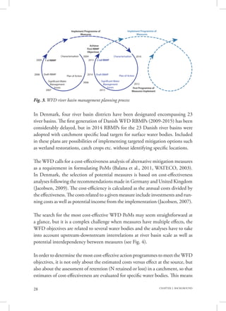 28 CHAPTER 2. BACKGROUND
In Denmark, four river basin districts have been designated encompassing 23
river basins. The first generation of Danish WFD RBMPs (2009-2015) has been
considerably delayed, but in 2014 RBMPs for the 23 Danish river basins were
adopted with catchment specific load targets for surface water bodies. Included
in these plans are possibilities of implementing targeted mitigation options such
as wetland restorations, catch crops etc. without identifying specific locations.
The WFD calls for a cost-effectiveness analysis of alternative mitigation measures
as a requirement in formulating PoMs (Balana et al., 2011, WATECO, 2003).
In Denmark, the selection of potential measures is based on cost-effectiveness
analyses following the recommendations made in Germany and United Kingdom
(Jacobsen, 2009). The cost-efficiency is calculated as the annual costs divided by
the effectiveness. The costs related to a given measure include investments and run-
ning costs as well as potential income from the implementation (Jacobsen, 2007).
The search for the most cost-effective WFD PoMs may seem straightforward at
a glance, but it is a complex challenge when measures have multiple effects, the
WFD objectives are related to several water bodies and the analyses have to take
into account upstream-downstream interrelations at river basin scale as well as
potential interdependency between measures (see Fig. 4).
In order to determine the most cost-effective action programmes to meet the WFD
objectives, it is not only about the estimated costs versus effect at the source, but
also about the assessment of retention (N retained or lost) in a catchment, so that
estimates of cost-effectiveness are evaluated for specific water bodies. This means
Fig. 3. WFD river basin management planning process
1 st RBMP 2 nd RBMP
Characterisation Characterisation
Implement Programme of
Measures
Implement Programme of
Measures
Achieve
First RBMP
Objectives
First Programme of
Measures Implement
2009
2010
2008
2007
2006
2013
2014
2004
2015
Draft RBMP Draft RBMP
Plan of Action Plan of Action
Significant Water
Management
Issues
Significant Water
Management
Issues
2012
 