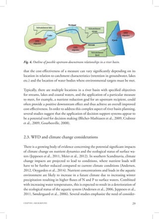 29CHAPTER 2. BACKGROUND
that the cost-effectiveness of a measure can vary significantly depending on its
location in relation to catchment characteristics (retention in groundwater, lakes
etc.) and the location of water bodies where environmental targets must be met.
Typically, there are multiple locations in a river basin with specified objectives
for streams, lakes and coastal waters, and the application of a particular measure
to meet, for example, a nutrient reduction goal for an upstream recipient, could
often provide a positive downstream effect and thus achieve an overall improved
cost-effectiveness. In order to address this complex aspect of river basin planning,
several studies suggest that the application of decision support systems appear to
be a potential tool for decision making (Blicher-Mathiasen et al., 2009, Crabtree
et al., 2009, Gourbesville, 2008).
2.3. WFD and climate change considerations
There is a growing body of evidence concerning the potential significant impacts
of climate change on nutrient dynamics and the ecological status of surface wa-
ters (Jeppesen et al., 2011, Meier et al., 2012). In southern Scandinavia, climate
change impacts are projected to lead to conditions, where nutrient loads will
have to be further reduced compared to current climate conditions (Andersen,
2012, Oeygarden et al., 2014). Nutrient concentrations and loads in the aquatic
environment are likely to increase in a future climate due to increasing winter
precipitation resulting in higher fluxes of N and P to surface waters. Combined
with increasing water temperatures, this is expected to result in a deterioration of
the ecological status of the aquatic system (Andersen et al., 2006, Jeppesen et al.,
2011, Søndergaard et al., 2006). Several studies emphasize the need of consider-
Fig. 4. Outline of possible upstream-downstream relationships in a river basin.
 