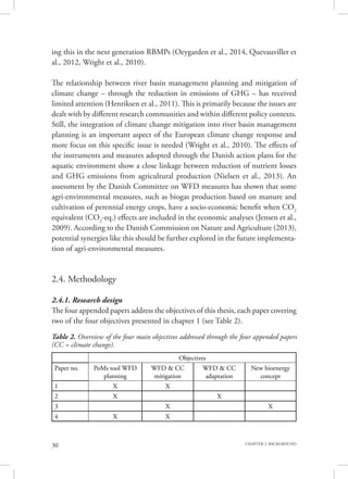 30 CHAPTER 2. BACKGROUND
ing this in the next generation RBMPs (Oeygarden et al., 2014, Quevauviller et
al., 2012, Wright et al., 2010).
The relationship between river basin management planning and mitigation of
climate change – through the reduction in emissions of GHG – has received
limited attention (Henriksen et al., 2011). This is primarily because the issues are
dealt with by different research communities and within different policy contexts.
Still, the integration of climate change mitigation into river basin management
planning is an important aspect of the European climate change response and
more focus on this specific issue is needed (Wright et al., 2010). The effects of
the instruments and measures adopted through the Danish action plans for the
aquatic environment show a close linkage between reduction of nutrient losses
and GHG emissions from agricultural production (Nielsen et al., 2013). An
assessment by the Danish Committee on WFD measures has shown that some
agri-environmental measures, such as biogas production based on manure and
cultivation of perennial energy crops, have a socio-economic benefit when CO2
equivalent (CO2
-eq.) effects are included in the economic analyses (Jensen et al.,
2009). According to the Danish Commission on Nature and Agriculture (2013),
potential synergies like this should be further explored in the future implementa-
tion of agri-environmental measures.
2.4. Methodology
2.4.1. Research design
The four appended papers address the objectives of this thesis, each paper covering
two of the four objectives presented in chapter 1 (see Table 2).
Table 2. Overview of the four main objectives addressed through the four appended papers
(CC = climate change).
Objectives
Paper no. PoMs tool WFD
planning
WFD & CC
mitigation
WFD & CC
adaptation
New bioenergy
concept
1 X X
2 X X
3 X X
4 X X
 