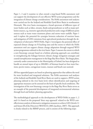 31CHAPTER 2. BACKGROUND
Paper 1, 2 and 4 examine to what extend a map-based PoMs assessment tool
can support the development of cost-effective WFD action programmes and the
integration of climate change considerations. The PoMs assessment tool analyses
were carried out for the Isefjord and Roskilde Fjord River Basin in northeastern
Denmark. This river basin encompasses a broad spectrum of different types of
water bodies such as lakes, streams, fjords and groundwater as well as major pol-
lution sources, e.g. intensive agricultural production and a range of different point
sources such as waste water treatment plants and storm water outfalls. Paper 1
and 4 explore the potential for synergies between reduction of nutrient losses
and mitigation of GHG emissions from agricultural production through the de-
velopment of alternative WFD PoMs. Paper 2 investigates the potential effect of
expected climate change on N leaching rates and the extent to which the PoMs
assessment tool can support climate change adaptation through targeted WFD
action programmes tailored to the river basin. Paper 3 assesses the extent to which
a new bioenergy concept based on a holistic planning approach can contribute
to strengthening the linkages between climate change mitigation strategies and
coastal eutrophication management in the Køge Bay River Basin. The biogas plant,
currently under construction in the Municipality of Solrød, has been designed to
handle an annual input of up to 200,000 t of biomass based on four main frac-
tions: pectin wastes, carrageenan wastes, manure and beach-cast seaweed.
All four appended papers are based on planning approaches that address the need
for more localized and integrated solutions. The PoMs assessment tool analyses
of the Isefjord and Roskilde Fjord River Basin are used to support a WFD action
planning tailored to the river basin level, where identification and targeting of
appropriate measures can be assessed on the basis of specific local conditions. The
investigation of the new bioenergy concept in the Køge Bay River Basin serves as
an example of the potential development of integrated environmental solutions
through local and holistic planning approaches.
The methodological approach to the development of WFD PoMs in paper 1, 2
and 4 is based on the proposed ‘three step approach’ related to the WFD cost-
effectiveness analysis of alternative mitigation measures to achieve GES (Article 11
and Annex III of the Directive) (WATECO, 2003, Jacobsen, 2007). This approach
is closely related to the RBMP process, and it consists of the following steps:
 
