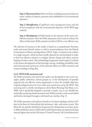 32 CHAPTER 2. BACKGROUND
Step 1: Characterisation of the river basin, including assessment of present
status, analysis of impacts, pressures and establishment of environmental
objectives.
Step 2: Identification of significant water management issues and risk
of non-compliance with the environmental objectives of the WFD (gap
analysis).
Step 3: Development of PoMs based on the selection of the most cost-
efficient measures. Here the PoMs assessment tool is used to evaluate the
effects of alternative PoMs scenarios to achieve GES in a cost-effective way.
The selection of measures in the studies is based on a comprehensive literature
study and recent Danish reviews as well as recommendations from the Danish
Commission on Nature and Agriculture (2013). Paper 3 is based on the analysis
of a single measure, which has been locally planned for and developed in order
to find cost-effective solutions to mitigate climate change and reduce nutrient
loading of surface waters. The methodological approach used in paper 3 is linked
to the project development of the bioenergy concept, including a feasibility study
and environmental assessments of the potential effects on GHG emissions and
nutrient loadings to Køge Bay.
2.4.2. WFD PoMs assessment tool
The PoMs assessment tool used in the studies was developed to assist water ma-
nagers, public authorities, interest groups etc. in the development of spatially
targeted and cost-effective action programmes to meet the multiple objectives
of good ecological status for rivers, lakes and coastal areas set by the WFD. This
screening tool is a further development of the Basin Planning Tool (Kaas et al.,
2008) and is specifically designed to provide a simple, easy to use, flexible but
technically sound map-based assessment tool. PoMs scenarios can be saved, edited
and further developed through a web-based user interface (Fig. 5).
The PoMs assessment tool analysis is based on river basin topology and basic GIS
data in the form of a hierarchical sub-catchment-, lake- and stream system. This
allows for site-specific distribution of measures by relating them to streams, point
or diffuse pollution sources. Field-scale N and P input/output are represented using
national registry data in the GIS system CTtools (Conterra, 2013) and balanced to
 