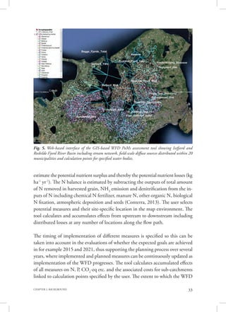 33CHAPTER 2. BACKGROUND
estimate the potential nutrient surplus and thereby the potential nutrient losses (kg
ha-1
yr-1
). The N balance is estimated by subtracting the outputs of total amount
of N removed in harvested grain, NH3
emission and denitrification from the in-
puts of N including chemical N fertilizer, manure N, other organic N, biological
N fixation, atmospheric deposition and seeds (Conterra, 2013). The user selects
potential measures and their site-specific location in the map environment. The
tool calculates and accumulates effects from upstream to downstream including
distributed losses at any number of locations along the flow path.
The timing of implementation of different measures is specified so this can be
taken into account in the evaluations of whether the expected goals are achieved
in for example 2015 and 2021, thus supporting the planning process over several
years, where implemented and planned measures can be continuously updated as
implementation of the WFD progresses. The tool calculates accumulated effects
of all measures on N, P, CO2
-eq etc. and the associated costs for sub-catchments
linked to calculation points specified by the user. The extent to which the WFD
Fig. 5. Web-based interface of the GIS-based WFD PoMs assessment tool showing Isefjord and
Roskilde Fjord River Basin including stream network, field-scale diffuse sources distributed within 20
municipalities and calculation points for specified water bodies.
 