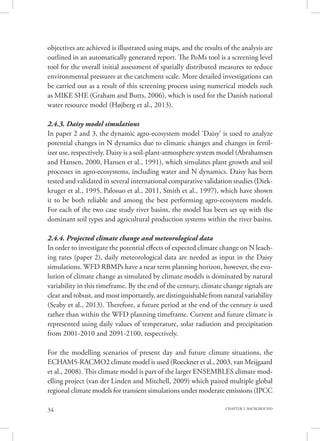 34 CHAPTER 2. BACKGROUND
objectives are achieved is illustrated using maps, and the results of the analysis are
outlined in an automatically generated report. The PoMs tool is a screening level
tool for the overall initial assessment of spatially distributed measures to reduce
environmental pressures at the catchment scale. More detailed investigations can
be carried out as a result of this screening process using numerical models such
as MIKE SHE (Graham and Butts, 2006), which is used for the Danish national
water resource model (Højberg et al., 2013).
2.4.3. Daisy model simulations
In paper 2 and 3, the dynamic agro-ecosystem model ‘Daisy’ is used to analyze
potential changes in N dynamics due to climatic changes and changes in fertil-
izer use, respectively. Daisy is a soil-plant-atmosphere system model (Abrahamsen
and Hansen, 2000, Hansen et al., 1991), which simulates plant growth and soil
processes in agro-ecosystems, including water and N dynamics. Daisy has been
tested and validated in several international comparative validation studies (Diek-
kruger et al., 1995, Palosuo et al., 2011, Smith et al., 1997), which have shown
it to be both reliable and among the best performing agro-ecosystem models.
For each of the two case study river basins, the model has been set up with the
dominant soil types and agricultural production systems within the river basins.
2.4.4. Projected climate change and meteorological data
In order to investigate the potential effects of expected climate change on N leach-
ing rates (paper 2), daily meteorological data are needed as input in the Daisy
simulations. WFD RBMPs have a near term planning horizon, however, the evo-
lution of climate change as simulated by climate models is dominated by natural
variability in this timeframe. By the end of the century, climate change signals are
clear and robust, and most importantly, are distinguishable from natural variability
(Seaby et al., 2013). Therefore, a future period at the end of the century is used
rather than within the WFD planning timeframe. Current and future climate is
represented using daily values of temperature, solar radiation and precipitation
from 2001-2010 and 2091-2100, respectively.
For the modelling scenarios of present day and future climate situations, the
ECHAM5-RACMO2 climate model is used (Roeckner et al., 2003, van Meijgaard
et al., 2008). This climate model is part of the larger ENSEMBLES climate mod-
elling project (van der Linden and Mitchell, 2009) which paired multiple global
regional climate models for transient simulations under moderate emissions (IPCC
 