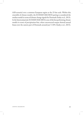 35CHAPTER 2. BACKGROUND
A1B scenario) over a common European region at the 25 km scale. Within this
ensemble of climate models, the ECHAM5-RACMO2 pairing is considered the
median model in terms of climate change signals for Denmark (Seaby et al., 2013).
In the historical period, ECHAM5-RACMO2 is one of the best performing climate
models in terms of precipitation bias, where uncorrected output showed annual
biases over the eastern part of Denmark around just 5-10% (Seaby et al., 2015).
 