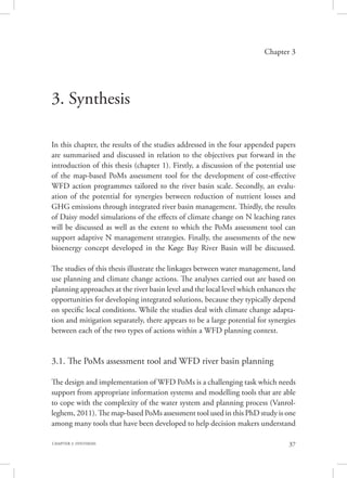 37CHAPTER 3. SYNTHESIS
Chapter 3
3. Synthesis
In this chapter, the results of the studies addressed in the four appended papers
are summarised and discussed in relation to the objectives put forward in the
introduction of this thesis (chapter 1). Firstly, a discussion of the potential use
of the map-based PoMs assessment tool for the development of cost-effective
WFD action programmes tailored to the river basin scale. Secondly, an evalu-
ation of the potential for synergies between reduction of nutrient losses and
GHG emissions through integrated river basin management. Thirdly, the results
of Daisy model simulations of the effects of climate change on N leaching rates
will be discussed as well as the extent to which the PoMs assessment tool can
support adaptive N management strategies. Finally, the assessments of the new
bioenergy concept developed in the Køge Bay River Basin will be discussed.
The studies of this thesis illustrate the linkages between water management, land
use planning and climate change actions. The analyses carried out are based on
planning approaches at the river basin level and the local level which enhances the
opportunities for developing integrated solutions, because they typically depend
on specific local conditions. While the studies deal with climate change adapta-
tion and mitigation separately, there appears to be a large potential for synergies
between each of the two types of actions within a WFD planning context.
3.1. The PoMs assessment tool and WFD river basin planning
The design and implementation of WFD PoMs is a challenging task which needs
support from appropriate information systems and modelling tools that are able
to cope with the complexity of the water system and planning process (Vanrol-
leghem, 2011). The map-based PoMs assessment tool used in this PhD study is one
among many tools that have been developed to help decision makers understand
 