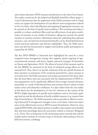 and evaluate alternative WFD measures and decisions at the scale of river basins.
The studies carried out for the Isefjord and Roskilde Fjord River Basin (paper 1,
2 and 4) demonstrate that the application of the PoMs assessment tool to a large
extent can support the development of cost-effective action programmes tailored
to the river basin, where identification and targeting of appropriate measures can
be assessed on the basis of specific local conditions. This screening tool makes it
possible to evaluate combined effects and cost-effectiveness of any given combi-
nation of measures at any number of locations, taking into account the spatial
variation in nutrient retention. Information about the underlying data, planned
measures, costs and derived environmental benefits can be shared both between
central and local authorities and relevant stakeholders. Thus, the PoMs assess-
ment tool also has the potential to support and facilitate public participation as
required by the WFD.
The first WFD RBMPs in Denmark have highlighted the need for a more
integrated water management strategy that supports spatial targeting of agri-
environmental measures and better exploits potential synergies (Commission
on Nature and Agriculture, 2013). The effects of several of the measures used in
the first RBMPs are estimated on the basis of calculated average effects on the
national level. Thus, there is no specific evaluation of the site-specific location of
these measures or estimations of the maximum potential for a given measure at
river basin level. The PoMs assessment tool analyses presented in this thesis show
that the local effects and costs associated with the implementation of WFD ac-
tion programmes can be significantly different from average national estimates,
particularly as a result of distributed losses and retention factors related to both
surface waters and subsurface conditions. It is also evident from the case studies
of this thesis that the development of ‘win-win’ solutions in the context of the
WFD is highly dependent on specific local conditions such as river basin typol-
ogy, land use and the distribution of locally available resources (e.g. manure from
large livestock farms). The PoMs assessment tool can provide an effective screen-
ing of potential N management strategies across a river basin, where non-expert
users can be offered easier access to WFD scenario formulations. However, more
targeted WFD PoMs with related analyses at smaller scales requires more detailed
data and more knowledge about the uncertainty related to estimates (Refsgaard
et al., 2014). Due to limitations in the monitoring station network data and the
models used to estimate N retention maps in Denmark, downscaling to farm or
field level remains a challenge.
 