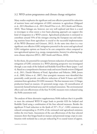 39CHAPTER 3. SYNTHESIS
3.2. WFD action programmes and climate change mitigation
Many studies emphasize the significant and cost-effective potential for reduction
of nutrient losses and mitigation of GHG emissions in agriculture (Dalgaard
et al., 2011,Henriksen et al., 2011,Newell Price et al., 2011,Smith and Olesen,
2010). These linkages are, however, not very well explored and there is a need
to investigate to what extent a river basin planning approach can support this
kind of integration in a WFD context. Agricultural production is estimated to
contribute around 55% of the nitrogen entering the European seas and reduc-
ing nutrient losses from agriculture is crucial to the successful implementation
of the WFD (Bouraoui and Grizzetti, 2012). At the same time there is a very
significant cost-effective GHG mitigation potential in the sector and agricultural
GHG mitigation options are found to be cost competitive when compared to
non-agricultural options (e.g. energy, transportation, forestry) in achieving long-
term climate objectives (IPCC, 2007,Smith and Olesen, 2010).
In this thesis, the potential for synergies between reduction of nutrient losses and
mitigation of GHG emissions in a WFD planning perspective was investigated
through a case study of the Isefjord and Roskilde Fjord River Basin (paper 1 and
4). Based on a comprehensive literature study and recent Danish reviews (Dalgaard
et al., 2011, Danish Ministry of Food, Agriculture and Fisheries, 2008, Jensen
et al., 2009, Schou et al., 2007), four synergistic measures were identified that
potentially could provide cost-effective reductions of both N losses and GHG
emissions from agriculture (N-GHG measures). The four measures were: (1) biogas
production based on manure, (2) perennial energy crops, (3) extensification of
intensively farmed lowland areas and (4) wetland restoration. The environmental
effects and cost-effectiveness of the four N-GHG measures were evaluated using
the PoMs assessment tool.
The analyses of these alternative supplementary PoMs indicate that it is possible
to meet the estimated WFD N target loads to provide GES for Isefjord and
Roskilde Fjord using a combination of the four selected measures. Besides the
significant N load reduction to the fjords of 357 t N yr-1
, GHG emissions are
reduced corresponding to 35-65% of the estimated total agricultural emissions
within the river basin. Assessments of the cost-effectiveness of the four selected
measures show that biogas based on manure and perennial energy crops in com-
bination with wetlands has a cost per reduced kg N to coastal waters of approx.
 