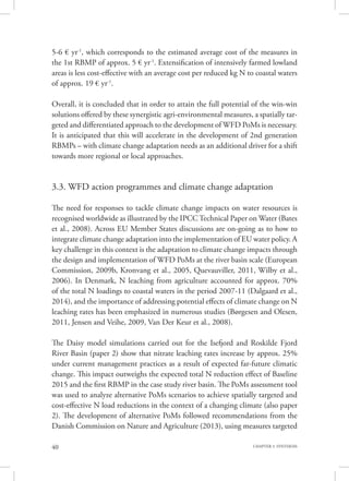 40 CHAPTER 3. SYNTHESIS
5-6 € yr-1
, which corresponds to the estimated average cost of the measures in
the 1st RBMP of approx. 5 € yr-1
. Extensification of intensively farmed lowland
areas is less cost-effective with an average cost per reduced kg N to coastal waters
of approx. 19 € yr-1
.
Overall, it is concluded that in order to attain the full potential of the win-win
solutions offered by these synergistic agri-environmental measures, a spatially tar-
geted and differentiated approach to the development of WFD PoMs is necessary.
It is anticipated that this will accelerate in the development of 2nd generation
RBMPs – with climate change adaptation needs as an additional driver for a shift
towards more regional or local approaches.
3.3. WFD action programmes and climate change adaptation
The need for responses to tackle climate change impacts on water resources is
recognised worldwide as illustrated by the IPCC Technical Paper on Water (Bates
et al., 2008). Across EU Member States discussions are on-going as to how to
integrate climate change adaptation into the implementation of EU water policy. A
key challenge in this context is the adaptation to climate change impacts through
the design and implementation of WFD PoMs at the river basin scale (European
Commission, 2009b, Kronvang et al., 2005, Quevauviller, 2011, Wilby et al.,
2006). In Denmark, N leaching from agriculture accounted for approx. 70%
of the total N loadings to coastal waters in the period 2007-11 (Dalgaard et al.,
2014), and the importance of addressing potential effects of climate change on N
leaching rates has been emphasized in numerous studies (Børgesen and Olesen,
2011, Jensen and Veihe, 2009, Van Der Keur et al., 2008).
The Daisy model simulations carried out for the Isefjord and Roskilde Fjord
River Basin (paper 2) show that nitrate leaching rates increase by approx. 25%
under current management practices as a result of expected far-future climatic
change. This impact outweighs the expected total N reduction effect of Baseline
2015 and the first RBMP in the case study river basin. The PoMs assessment tool
was used to analyze alternative PoMs scenarios to achieve spatially targeted and
cost-effective N load reductions in the context of a changing climate (also paper
2). The development of alternative PoMs followed recommendations from the
Danish Commission on Nature and Agriculture (2013), using measures targeted
 