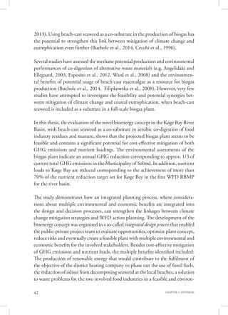 42 CHAPTER 3. SYNTHESIS
2013). Using beach-cast seaweed as a co-substrate in the production of biogas has
the potential to strengthen this link between mitigation of climate change and
eutrophication even further (Bucholc et al., 2014, Cecchi et al., 1996).
Several studies have assessed the methane potential production and environmental
performances of co-digestion of alternative waste materials (e.g. Angelidaki and
Ellegaard, 2003, Esposito et al., 2012, Ward et al., 2008) and the environmen-
tal benefits of potential usage of beach-cast macroalgae as a resource for biogas
production (Bucholc et al., 2014, Filipkowska et al., 2008). However, very few
studies have attempted to investigate the feasibility and potential synergies bet-
ween mitigation of climate change and coastal eutrophication, when beach-cast
seaweed is included as a substrate in a full-scale biogas plant.
In this thesis, the evaluation of the novel bioenergy concept in the Køge Bay River
Basin, with beach-cast seaweed as a co-substrate in aerobic co-digestion of food
industry residues and manure, shows that the projected biogas plant seems to be
feasible and contains a significant potential for cost-effective mitigation of both
GHG emissions and nutrient loadings. The environmental assessments of the
biogas plant indicate an annual GHG reduction corresponding to approx. 1/3 of
current total GHG emissions in the Municipality of Solrød. In addition, nutrient
loads to Køge Bay are reduced corresponding to the achievement of more than
70% of the nutrient reduction target set for Køge Bay in the first WFD RBMP
for the river basin.
The study demonstrates how an integrated planning process, where considera-
tions about multiple environmental and economic benefits are integrated into
the design and decision processes, can strengthen the linkages between climate
change mitigation strategies and WFD action planning. The development of the
bioenergy concept was organised in a so-called integrated design process that enabled
the public-private project team to evaluate opportunities, optimize plant concept,
reduce risks and eventually create a feasible plant with multiple environmental and
economic benefits for the involved stakeholders. Besides cost-effective mitigation
of GHG emissions and nutrient loads, the multiple benefits identified included:
The production of renewable energy that would contribute to the fulfilment of
the objective of the district heating company to phase out the use of fossil fuels,
the reduction of odour from decomposing seaweed at the local beaches, a solution
to waste problems for the two involved food industries in a feasible and environ-
 