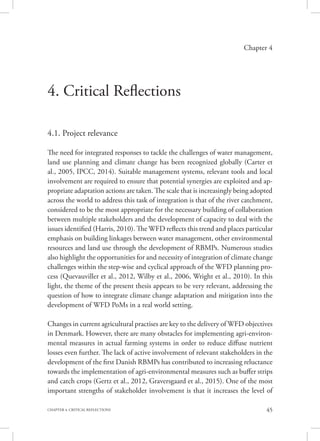 45CHAPTER 4. CRITICAL REFLECTIONS
Chapter 4
4. Critical Reflections
4.1. Project relevance
The need for integrated responses to tackle the challenges of water management,
land use planning and climate change has been recognized globally (Carter et
al., 2005, IPCC, 2014). Suitable management systems, relevant tools and local
involvement are required to ensure that potential synergies are exploited and ap-
propriate adaptation actions are taken. The scale that is increasingly being adopted
across the world to address this task of integration is that of the river catchment,
considered to be the most appropriate for the necessary building of collaboration
between multiple stakeholders and the development of capacity to deal with the
issues identified (Harris, 2010). The WFD reflects this trend and places particular
emphasis on building linkages between water management, other environmental
resources and land use through the development of RBMPs. Numerous studies
also highlight the opportunities for and necessity of integration of climate change
challenges within the step-wise and cyclical approach of the WFD planning pro-
cess (Quevauviller et al., 2012, Wilby et al., 2006, Wright et al., 2010). In this
light, the theme of the present thesis appears to be very relevant, addressing the
question of how to integrate climate change adaptation and mitigation into the
development of WFD PoMs in a real world setting.
Changes in current agricultural practises are key to the delivery of WFD objectives
in Denmark. However, there are many obstacles for implementing agri-environ-
mental measures in actual farming systems in order to reduce diffuse nutrient
losses even further. The lack of active involvement of relevant stakeholders in the
development of the first Danish RBMPs has contributed to increasing reluctance
towards the implementation of agri-environmental measures such as buffer strips
and catch crops (Gertz et al., 2012, Graversgaard et al., 2015). One of the most
important strengths of stakeholder involvement is that it increases the level of
 