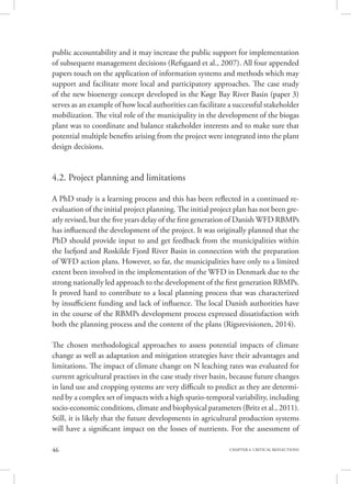 46 CHAPTER 4. CRITICAL REFLECTIONS
public accountability and it may increase the public support for implementation
of subsequent management decisions (Refsgaard et al., 2007). All four appended
papers touch on the application of information systems and methods which may
support and facilitate more local and participatory approaches. The case study
of the new bioenergy concept developed in the Køge Bay River Basin (paper 3)
serves as an example of how local authorities can facilitate a successful stakeholder
mobilization. The vital role of the municipality in the development of the biogas
plant was to coordinate and balance stakeholder interests and to make sure that
potential multiple benefits arising from the project were integrated into the plant
design decisions.
4.2. Project planning and limitations
A PhD study is a learning process and this has been reflected in a continued re-
evaluation of the initial project planning. The initial project plan has not been gre-
atly revised, but the five years delay of the first generation of Danish WFD RBMPs
has influenced the development of the project. It was originally planned that the
PhD should provide input to and get feedback from the municipalities within
the Isefjord and Roskilde Fjord River Basin in connection with the preparation
of WFD action plans. However, so far, the municipalities have only to a limited
extent been involved in the implementation of the WFD in Denmark due to the
strong nationally led approach to the development of the first generation RBMPs.
It proved hard to contribute to a local planning process that was characterized
by insufficient funding and lack of influence. The local Danish authorities have
in the course of the RBMPs development process expressed dissatisfaction with
both the planning process and the content of the plans (Rigsrevisionen, 2014).
The chosen methodological approaches to assess potential impacts of climate
change as well as adaptation and mitigation strategies have their advantages and
limitations. The impact of climate change on N leaching rates was evaluated for
current agricultural practises in the case study river basin, because future changes
in land use and cropping systems are very difficult to predict as they are determi-
ned by a complex set of impacts with a high spatio-temporal variability, including
socio-economic conditions, climate and biophysical parameters (Britz et al., 2011).
Still, it is likely that the future developments in agricultural production systems
will have a significant impact on the losses of nutrients. For the assessment of
 