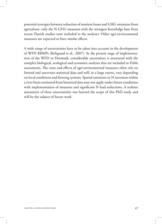 47CHAPTER 4. CRITICAL REFLECTIONS
potential synergies between reduction of nutrient losses and GHG emissions from
agriculture, only the N-GHG measures with the strongest knowledge base from
recent Danish studies were included in the analyses. Other agri-environmental
measures are expected to have similar effects.
A wide range of uncertainties have to be taken into account in the development
of WFD RBMPs (Refsgaard et al., 2007). At the present stage of implementa-
tion of the WFD in Denmark, considerable uncertainty is associated with the
complex biological, ecological and economic analyses that are included in PoMs
assessments. The costs and effects of agri-environmental measures often rely on
limited and uncertain statistical data and will, to a large extent, vary depending
on local conditions and farming systems. Spatial variations in N retention within
a river basin estimated from historical data may not apply under future conditions
with implementation of measures and significant N load reductions. A realistic
assessment of these uncertainties was beyond the scope of this PhD study and
will be the subject of future work.
 