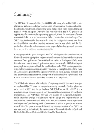 3SUMMARY
Summary
The EU Water Framework Directive (WFD), which was adopted in 2000, is one
of the most ambitious and wide-ranging pieces of European environmental legisla-
tion to date, with the aim of achieving ‘good status’ for all water bodies. Bringing
together several European Directives that relate to water, the WFD provides an
opportunity for a more holistic planning approach, where the protection of water
resources is linked to other environmental objectives and land-use challenges. The
WFD has precipitated a fundamental change in management objectives from
merely pollution control to ensuring ecosystem integrity as a whole, and the Di-
rective has initiated a shift towards a more targeted planning approach through
its focus on river basins as management units.
Complying with the ‘good ecological status’ (GES) objective for surface waters in
Denmark requires appropriate Programmes of Measures (PoMs) to reduce nutrient
emissions from agriculture. Denmark is characterised as having one of the most
intensive and export-oriented agricultural sectors in the world. With farming ac-
counting for more than 60% of the total land use and a 7500 km long coastline
with shallow estuaries and coastal waters vulnerable to eutrophication. Thirty years
of Danish action plans for the aquatic environment have reduced nitrogen (N)
and phosphorous (P) loads from both point and diffuse sources significantly, but
further reductions are still needed to meet the WFD objectives.
The WFD has introduced a formal series of six year cycles with river basin manage-
ment plans (RBMPs) based on a stepwise planning approach. The first planning
cycle ended in 2015 and for the 2nd and 3rd RBMP cycles (2015-2027) it is a
requirement that climate change is fully integrated into the process of river basin
management. This PhD thesis provides new insights on the potential incorpo-
ration of climate change considerations into the design and implementation of
cost-effective PoMs at the river basin scale. This includes both the incorporation
of mitigation of greenhouse gas (GHG) emissions as well as adaptation to climate-
related risks. The present thesis deals with the implementation of the WFD in
two case study river basins in the eastern part of Denmark: (1) the Isefjord and
Roskilde Fjord River Basin and (2) the Køge Bay River Basin.
 