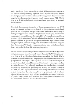 50 CHAPTER 5. OUTLOOK
ability and climate change at critical stages of the WFD implementation process
can result in disproportionately high costs, which may undermine the benefits
of action programmes over time and could ultimately prevent the environmental
objectives from being reached. Given these underlying uncertainties WFD RBMPs
need to be flexible and adaptable to climate change impacts such as increased
nitrate leaching.
This thesis shows that the integration of climate change mitigation into WFD
action programmes, to a large extent, depends on changes in current agricultural
practices. The challenge for the agricultural sector is to increase productivity to
feed a growing population with dwindling resources in a changing climate whilst
reducing environmental burdens (Foresight, 2011). Policy and planning will have
to support the development of win-win solutions in agriculture by encouraging
greater integration of agricultural strategies to achieve the triple aims of climate
change mitigation, renewable energy production and WFD objectives. It appears
from this thesis that WFD action programmes tailored to the particular river basin
hold a potential to facilitate this integration in practice.
A better scientific understanding of the natural processes and the effects of potential
mitigation measures at river basin scale is a key element of the WFD implementa-
tion. However, it is evident from the implementation of the first Danish RBMPs
that more tools and data alone will not provide the necessary solutions to the com-
plex problem of achieving the WFD objectives. The first RBMPs must be regarded
as a preliminary basis with additional need for alternative planning approaches,
active involvement of key stakeholders and more integrated agri-environmental
initiatives. By addressing the spatial targeting, synergy and adaptive capacity of
the PoMs, the WFD objectives will be met more rapidly and with lower associated
costs. A change from the uniform regulation of agriculture towards river basin
tailored action programmes is not only a prerequisite for appropriate integration
of climate change considerations but could also advance public participation and
the development of holistic and cost-effective solutions.
 