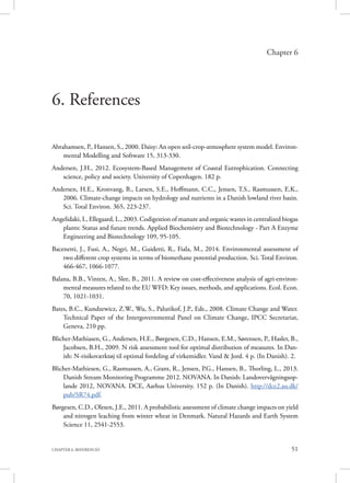 51CHAPTER 6. REFERENCES
Chapter 6
6. References
Abrahamsen, P., Hansen, S., 2000. Daisy: An open soil-crop-atmosphere system model. Environ-
mental Modelling and Software 15, 313-330.
Andersen, J.H., 2012. Ecosystem-Based Management of Coastal Eutrophication. Connecting
science, policy and society. University of Copenhagen. 182 p.
Andersen, H.E., Kronvang, B., Larsen, S.E., Hoffmann, C.C., Jensen, T.S., Rasmussen, E.K.,
2006. Climate-change impacts on hydrology and nutrients in a Danish lowland river basin.
Sci. Total Environ. 365, 223-237.
Angelidaki, I., Ellegaard, L., 2003. Codigestion of manure and organic wastes in centralized biogas
plants: Status and future trends. Applied Biochemistry and Biotechnology - Part A Enzyme
Engineering and Biotechnology 109, 95-105.
Bacenetti, J., Fusi, A., Negri, M., Guidetti, R., Fiala, M., 2014. Environmental assessment of
two different crop systems in terms of biomethane potential production. Sci. Total Environ.
466-467, 1066-1077.
Balana, B.B., Vinten, A., Slee, B., 2011. A review on cost-effectiveness analysis of agri-environ-
mental measures related to the EU WFD: Key issues, methods, and applications. Ecol. Econ.
70, 1021-1031.
Bates, B.C., Kundzewicz, Z.W., Wu, S., Palutikof, J.P., Eds., 2008. Climate Change and Water.
Technical Paper of the Intergovernmental Panel on Climate Change, IPCC Secretariat,
Geneva, 210 pp.
Blicher-Mathiasen, G., Andersen, H.E., Børgesen, C.D., Hansen, E.M., Sørensen, P., Hasler, B.,
Jacobsen, B.H., 2009. N risk assessment tool for optimal distribution of measures. In Dan-
ish: N-risikoværktøj til optimal fordeling af virkemidler. Vand & Jord. 4 p. (In Danish). 2.
Blicher-Mathiesen, G., Rasmussen, A., Grant, R., Jensen, P.G., Hansen, B., Thorling, L., 2013.
Danish Stream Monitoring Programme 2012. NOVANA. In Danish: Landovervågningsop-
lande 2012, NOVANA. DCE, Aarhus University. 152 p. (In Danish). http://dce2.au.dk/
pub/SR74.pdf.
Børgesen, C.D., Olesen, J.E., 2011. A probabilistic assessment of climate change impacts on yield
and nitrogen leaching from winter wheat in Denmark. Natural Hazards and Earth System
Science 11, 2541-2553.
 