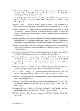 53CHAPTER 6. REFERENCES
Danish Ministry of the Environment, 2010. Draft River Basin Management Plan River Basin
- Isefjord and Roskilde Fjord 2.2. In Danish: Udkast til Vandplan - Hovedvandopland 2.2
Isefjord og Roskilde Fjord. 234 p. (In Danish).
Diekkruger, B., Sondgerath, D., Kersebaum, K.C., Mcvoy, C.W., 1995. Validity of Agroecosystem
Models - a Comparison of Results of Different Models Applied to the Same Data Set. Ecol.
Model. 81, 3-29.
Esposito, G., Frunzo, L., Giordano, A., Liotta, F., Panico, A., Pirozzi, F., 2012. Anaerobic co-di-
gestion of organic wastes. Reviews in Environmental Science and Biotechnology 11, 325-341.
European Commission, 2011. A resource-efficient Europe – Flagship initiative under the Europe
2020 Strategy. Communication from the Commission to the European Parliament, the
Council, the European Economic and Social Committee and the Committee of the Regions.
COM(2011) 21. 17 p.
European Commission, 2010. Climate change adaptation and mitigation strategies already in
practice based on the 1st River Basin Management Plans of the EU Member States. European
Commission. Joint Reasearch Centre. Institute for Environment and Sustainability. 133 p.
European Commission, 2009. River basin management in a changing climate, Common Imple-
mentation Strategy for the Water Framework Directive, Guidance document No. 24, ISBN
978-92-79-14298-7.
European Commission, 2003. Common implementation strategy for the Water Framework Direc-
tive (2000/60/EC). Guidance document no. 11. Planning Processes. 2003.
Filipkowska, A., Lubecki, L., Szymczak-Zyla, M., Kowalewska, G., Zbikowski, R., Szefer, P.,
2008. Utilisation of macroalgae from the Sopot beach (Baltic Sea). Oceanologia 50, 255-273.
Foresight, 2011. The Future of Food and Farming: Final Project Report. Government Office for
Science, London.
Frederiksen, P., Mäenpää, M., Hokka, V., 2008. The Water Framework Directive: Spatial and
institutional integration. Management of Environmental Quality 19, 100-117.
Gertz, F., Knudsen, L., Wiborg, I., 2012. Problematic Danish Implementation. In Danish: Prob-
lematisk dansk implementering. Vand & Jord, no. 3, 100-103, 2012. (In Danish).
Gourbesville, P., 2008. Integrated river basin management, ICT and DSS: Challenges and needs.
Phys. Chem. Earth 33, 312-321.
Graham, D.N., Butts, M.B., 2006. Flexible, integrated watershed modelling with MIKE SHE.
In: Watershed Models (ed. by V.P. Singh, D.K. & Frevert), 245–272. CRC Press, ISBN
0849336090.
Graversgaard, M., Gertz, F., Wiborg, I., Kjeldsen, C., Dalgaard, T., 2015. Vandråd - et nybrud i
dansk vandforvaltning. Vand & Jord, nr. 1, Feb. 2015. 4 p. (In Danish).
GWP, 2000. Integrated Water Resources Management (IWRM). Stockholm: Global Water
Partnership.
 
