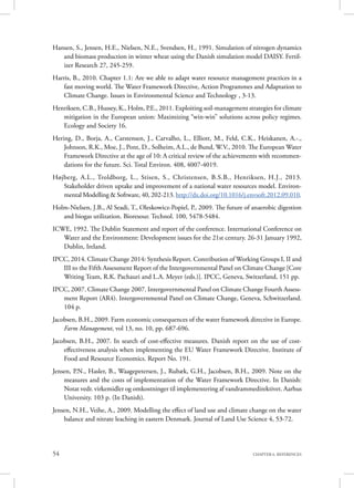 54 CHAPTER 6. REFERENCES
Hansen, S., Jensen, H.E., Nielsen, N.E., Svendsen, H., 1991. Simulation of nitrogen dynamics
and biomass production in winter wheat using the Danish simulation model DAISY. Fertil-
izer Research 27, 245-259.
Harris, B., 2010. Chapter 1.1: Are we able to adapt water resource management practices in a
fast moving world. The Water Framework Directive, Action Programmes and Adaptation to
Climate Change. Issues in Environmental Science and Technology , 3-13.
Henriksen, C.B., Hussey, K., Holm, P.E., 2011. Exploiting soil-management strategies for climate
mitigation in the European union: Maximizing “win-win” solutions across policy regimes.
Ecology and Society 16.
Hering, D., Borja, A., Carstensen, J., Carvalho, L., Elliott, M., Feld, C.K., Heiskanen, A.-.,
Johnson, R.K., Moe, J., Pont, D., Solheim, A.L., de Bund, W.V., 2010. The European Water
Framework Directive at the age of 10: A critical review of the achievements with recommen-
dations for the future. Sci. Total Environ. 408, 4007-4019.
Højberg, A.L., Troldborg, L., Stisen, S., Christensen, B.S.B., Henriksen, H.J., 2013.
Stakeholder driven uptake and improvement of a national water resources model. Environ-
mental Modelling & Software, 40, 202-213. http://dx.doi.org/10.1016/j.envsoft.2012.09.010.
Holm-Nielsen, J.B., Al Seadi, T., Oleskowicz-Popiel, P., 2009. The future of anaerobic digestion
and biogas utilization. Bioresour. Technol. 100, 5478-5484.
ICWE, 1992. The Dublin Statement and report of the conference. International Conference on
Water and the Environment: Development issues for the 21st century. 26-31 January 1992,
Dublin, Ireland.
IPCC, 2014. Climate Change 2014: Synthesis Report. Contribution of Working Groups I, II and
III to the Fifth Assessment Report of the Intergovernmental Panel on Climate Change [Core
Writing Team, R.K. Pachauri and L.A. Meyer (eds.)]. IPCC, Geneva, Switzerland, 151 pp.
IPCC, 2007. Climate Change 2007. Intergovernmental Panel on Climate Change Fourth Assess-
ment Report (AR4). Intergovernmental Panel on Climate Change, Geneva, Schwitzerland.
104 p.
Jacobsen, B.H., 2009. Farm economic consequences of the water framework directive in Europe.
Farm Management, vol 13, no. 10, pp. 687-696.
Jacobsen, B.H., 2007. In search of cost-effective measures. Danish report on the use of cost-
effectiveness analysis when implementing the EU Water Framework Directive. Institute of
Food and Resource Economics. Report No. 191.
Jensen, P.N., Hasler, B., Waagepetersen, J., Rubæk, G.H., Jacobsen, B.H., 2009. Note on the
measures and the costs of implementation of the Water Framework Directive. In Danish:
Notat vedr. virkemidler og omkostninger til implementering af vandrammedirektivet. Aarhus
University. 103 p. (In Danish).
Jensen, N.H., Veihe, A., 2009. Modelling the effect of land use and climate change on the water
balance and nitrate leaching in eastern Denmark. Journal of Land Use Science 4, 53-72.
 