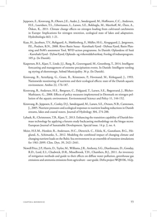 55CHAPTER 6. REFERENCES
Jeppesen, E., Kronvang, B., Olesen, J.E., Audet, J., Søndergaard, M., Hoffmann, C.C., Andersen,
H.E., Lauridsen, T.L., Liboriussen, L., Larsen, S.E., Beklioglu, M., Meerhoff, M., Özen, A.,
Özkan, K., 2011. Climate change effects on nitrogen loading from cultivated catchments
in Europe: Implications for nitrogen retention, ecological state of lakes and adaptation.
Hydrobiologia 663, 1-21.
Kaas, H., Jacobsen, T.V., Refsgaard, A., Møhlenberg, F., Müller, H.G., Krogsgaard, J., Jørgensen,
P.E., Poulsen, R.N., 2008. River Basin Susaa - Karrebaek Fjord - Dybsaa Fjord, Basin Plan-
ning and PoM’s assessment Tool, WFD action programme. In Danish: Oplandene til Suså
- Karrebæk Fjord - Dybsø Fjord, Oplands- og virkemiddelværktøj. Forslag til indsatsprogram.
105 p. (In Danish).
Kaspersen, B.S., Kjaer,T., Linde, J.J., Bang, R., Graversgaard, M., Groenborg,T., 2014. Intelligent
forecasting and management of extreme precipitation events. In Danish: Intelligent varsling
og styring af ekstremregn. Solrød Municipality. 36 p. (In Danish).
Kronvang, B., Aertebjerg, G., Grant, R., Kristensen, P., Hovmand, M., Kirkegaard, J., 1993.
Nationwide monitoring of nutrients and their ecological effects: state of the Danish aquatic
environment. Ambio 22, 176-187.
Kronvang, B., Andersen, H.E., Børgesen, C., Dalgaard, T., Larsen, S.E., Bøgestrand, J., Blicher-
Mathiasen, G., 2008. Effects of policy measures implemented in Denmark on nitrogen pol-
lution of the aquatic environment. Environmental Science and Policy 11, 144-152.
Kronvang, B., Jeppesen, E., Conley, D.J., Søndergaard, M., Larsen, S.E., Ovesen, N.B., Carstensen,
J., 2005. Nutrient pressures and ecological responses to nutrient loading reductions in Danish
streams, lakes and coastal waters. Journal of Hydrology 304, 274-288.
Lybaek, R., Christensen, T.B., Kjaer, T., 2013. Enhancing the transition capability of Danish bio-
mass technology by applying a futures study backcasting methodology on the biogas sector.
European Journal of Sustainable Development. Special issue. 14 p. 2, no. 4.
Meier, H.E.M., Hordoir, R., Andersson, H.C., Dieterich, C., Eilola, K., Gustafsson, B.G., Hö-
glund, A., Schimanke, S., 2012. Modeling the combined impact of changing climate and
changing nutrient loads on the Baltic Sea environment in an ensemble of transient simulations
for 1961-2099. Clim. Dyn. 39, 2421-2441.
Newell Price, J.P., Harris, D.,Taylor, M., Williams, J.R., Anthony, S.G., Duethmann, D., Gooday,
R.D., Lord, E.I., Chadwick, D.R., Misselbrook, T.H., Chambers, B.J., 2011. An inventory
of mitigation methods and guide to their effects on diffuse water pollution, greenhouse gas
emissions and ammonia emissions from agriculture - user guide. Defra project WQ0106, 162p.
 