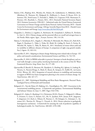 56 CHAPTER 6. REFERENCES
Nielsen, O.K., Plejdrup, M.S., Winther, M., Nielsen, M., Gyldenkærne, S., Mikkelsen, M.H.,
Albrektsen, R., Thomsen, M., Hjelgaard, K., Hoffmann, L., Fauser, P., Bruun, H.G., Jo-
hannsen, V.K., Nord-Larsen, T., Vesterdal, L., Møller, I.S., Caspersen, O.H., Rasmussen, E.,
Petersen, S.B., Baunbæk, L., Hansen, M.G., 2013. Denmark’s National Inventory Report
2013. Emission Inventories 1990-2011 - Submitted under the United Nations Framework
Convention on Climate Change and the Kyoto Protocol. Aarhus University, DCE – Danish
Centre for Environment and Energy, 1202 pp. Scientific Report from DCE – Danish Centre
for Environment and Energy. http://www.dmu.dk/Pub/SR56.pdf.
Oeygarden, L., Deelstra, J., Lagzdins, A., Bechmann, M., Greipsland, I., Kyllmar, K., Povilaitis,
A., Iital, A., 2014. Climate change and the potential effects on runoff and nitrogen losses in
the Nordic–Baltic region. Agric. , Ecosyst. Environ. 198, 114-126.
Palosuo, T., Kersebaum, K.C., Angulo, C., Hlavinka, P., Moriondo, M., Olesen, J.E., Patil, R.H.,
Ruget, F., Rumbaur, C., Takác, J., Trnka, M., Bindi, M., Çaldag, B., Ewert, F., Ferrise, R.,
Mirschel, W., Saylan, L., Šiška, B., Rötter, R., 2011. Simulation of winter wheat yield and
its variability in different climates of Europe: A comparison of eight crop growth models.
Eur. J. Agron. 35, 103-114.
Quevauviller, P., 2011. Adapting to climate change: Reducing water-related risks in Europe - EU
policy and research considerations. Environmental Science and Policy 14, 722-729.
Quevauviller, P., 2010. Is IWRM achievable in practice? Attempts to break disciplinary and sec-
toral walls through a science-policy interfacing framework in the context of the EU Water
Framework Directive. Irrig. Drain. Syst. 24, 177-189.
Quevauviller, P., Barceló, D., Beniston, M., Djordjevic, S., Harding, R.J., Iglesias, A., Ludwig, R.,
Navarra, A., Navarro Ortega, A., Mark, O., Roson, R., Sempere, D., Stoffel, M., van Lanen,
H.A.J., Werner, M., 2012. Integration of research advances in modelling and monitoring
in support of WFD river basin management planning in the context of climate change. Sci.
Total Environ. 440, 167-177.
Refsgaard, J.C., 2007. Hydrological Modelling and River Basin Management. Doctoral Thesis.
Geological Survey of Denmark and Greenland.
Refsgaard, J.C., Van der Sluijs, J.P., Højberg, A.L., Vanrolleghem, P.A., 2007. Uncertainty in the
environmental modelling process - A framework and guidance. Environmental Modelling
and Software Volume 22, Issue 11, 2007, Pages 1543-1556.
Refsgaard, J.C., Auken, E., Bamberg, C.A., Christensen, B.S.B., Clausen,T., Dalgaard, E., Effersø,
F., Ernstsen, V., Gertz, F., Hansen, A.L., He, X., Jacobsen, B.H., Jensen, K.H., Jørgensen,
F., Jørgensen, L.F., Koch, J., Nilsson, B., Petersen, C., De Schepper, G., Schamper, C., Sø-
rensen, K.I., Therrien, R., Thirup, C., Viezzoli, A., 2014. Nitrate reduction in geologically
heterogeneous catchments - A framework for assessing the scale of predictive capability of
hydrological models. Sci. Total Environ. 468-469, 1278-1288.
 