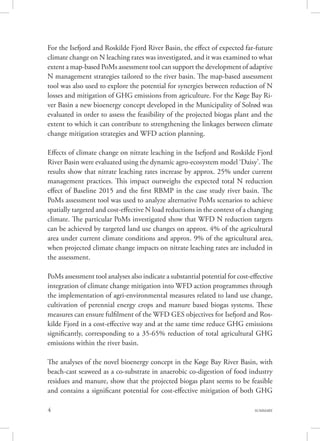4 SUMMARY
For the Isefjord and Roskilde Fjord River Basin, the effect of expected far-future
climate change on N leaching rates was investigated, and it was examined to what
extent a map-based PoMs assessment tool can support the development of adaptive
N management strategies tailored to the river basin. The map-based assessment
tool was also used to explore the potential for synergies between reduction of N
losses and mitigation of GHG emissions from agriculture. For the Køge Bay Ri-
ver Basin a new bioenergy concept developed in the Municipality of Solrød was
evaluated in order to assess the feasibility of the projected biogas plant and the
extent to which it can contribute to strengthening the linkages between climate
change mitigation strategies and WFD action planning.
Effects of climate change on nitrate leaching in the Isefjord and Roskilde Fjord
River Basin were evaluated using the dynamic agro-ecosystem model ‘Daisy’. The
results show that nitrate leaching rates increase by approx. 25% under current
management practices. This impact outweighs the expected total N reduction
effect of Baseline 2015 and the first RBMP in the case study river basin. The
PoMs assessment tool was used to analyze alternative PoMs scenarios to achieve
spatially targeted and cost-effective N load reductions in the context of a changing
climate. The particular PoMs investigated show that WFD N reduction targets
can be achieved by targeted land use changes on approx. 4% of the agricultural
area under current climate conditions and approx. 9% of the agricultural area,
when projected climate change impacts on nitrate leaching rates are included in
the assessment.
PoMs assessment tool analyses also indicate a substantial potential for cost-effective
integration of climate change mitigation into WFD action programmes through
the implementation of agri-environmental measures related to land use change,
cultivation of perennial energy crops and manure based biogas systems. These
measures can ensure fulfilment of the WFD GES objectives for Isefjord and Ros-
kilde Fjord in a cost-effective way and at the same time reduce GHG emissions
significantly, corresponding to a 35-65% reduction of total agricultural GHG
emissions within the river basin.
The analyses of the novel bioenergy concept in the Køge Bay River Basin, with
beach-cast seaweed as a co-substrate in anaerobic co-digestion of food industry
residues and manure, show that the projected biogas plant seems to be feasible
and contains a significant potential for cost-effective mitigation of both GHG
 