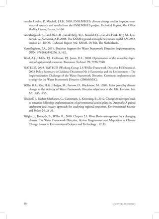 58 CHAPTER 6. REFERENCES
van der Linden, P., Mitchell, J.F.B., 2009. ENSEMBLES: climate change and its impacts: sum-
mary of research and results from the ENSEMBLES project. Technical Report, Met Office
Hadley Centre, Exeter, 1–160.
van Meijgaard, E., van Ulft, L.H., van de Berg, W.J., Bosveld, F.C., van den Hurk, B.J.J.M., Len-
derink, G., Siebesma, A.P., 2008. The KNMI regional atmospheric climate model RACMO,
version 2.1. KNMI Technical Report 302. KNMI, De Bilt, The Netherlands.
Vanrolleghem, P.A., 2011. Decision Support for Water Framework Directive Implementation.
ISBN: 9781843393276. 3, 162.
Ward, A.J., Hobbs, P.J., Holliman, P.J., Jones, D.L., 2008. Optimisation of the anaerobic diges-
tion of agricultural resources. Bioresour. Technol. 99, 7928-7940.
WATECO, 2003. WATECO (Working Group 2.6 WATer Framework Directive ECOnomics),
2003. Policy Summary to Guidance Document No 1: Economics and the Environment – The
Implementation Challenge of the Water Framework Directive. Common implementation
strategy for the Water Framework Directive (2000/60/EC).
Wilby, R.L., Orr, H.G., Hedger, M., Forrow, D., Blackmore, M., 2006. Risks posed by climate
change to the delivery of Water Framework Directive objectives in the UK. Environ. Int.
32, 1043-1055.
Windolf, J., Blicher-Mathiesen, G., Carstensen, J., Kronvang, B., 2012. Changes in nitrogen loads
to estuaries following implementation of governmental action plans in Denmark: A paired
catchment and estuary approach for analysing regional responses. Environmental Science
and Policy 24, 24-33.
Wright, J., Horvath, B., Wilby, R., 2010. Chapter 2.1: River Basin management in a changing
climate. The Water Framework Directive, Action Programmes and Adaptation to Climate
Change. Issues in Environmental Science and Technology , 17-33.
 
 