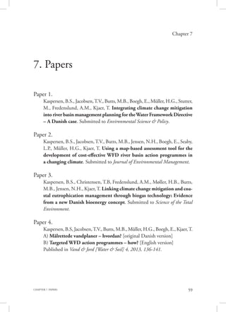59CHAPTER 7. PAPERS
Chapter 7
7. Papers
	
Paper 1.
Kaspersen, B.S., Jacobsen,T.V., Butts, M.B., Boegh, E., Müller, H.G., Stutter,
M., Fredenslund, A.M., Kjaer, T. Integrating climate change mitigation
into river basin management planning for theWater Framework Directive
– A Danish case. Submitted to Environmental Science & Policy.
Paper 2.
Kaspersen, B.S., Jacobsen,T.V., Butts, M.B., Jensen, N.H., Boegh, E., Seaby,
L.P., Müller, H.G., Kjaer, T. Using a map-based assessment tool for the
development of cost-effective WFD river basin action programmes in
a changing climate. Submitted to Journal of Environmental Management.
Paper 3.
Kaspersen, B.S., Christensen, T.B, Fredenslund, A.M., Møller, H.B., Butts,
M.B., Jensen, N.H., Kjaer,T. Linking climate change mitigation and coa-
stal eutrophication management through biogas technology: Evidence
from a new Danish bioenergy concept. Submitted to Science of the Total
Environment.
Paper 4.
Kaspersen, B.S, Jacobsen,T.V., Butts, M.B., Müller, H.G., Boegh, E., Kjaer,T.
A) Målrettede vandplaner – hvordan? [original Danish version]
B) Targeted WFD action programmes – how? [English version]
Published in Vand & Jord [Water & Soil] 4, 2013, 136-141.
 
