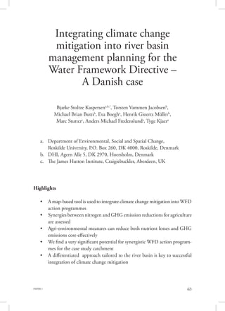 PAPER 1 63
Integrating climate change
mitigation into river basin
management planning for the
Water Framework Directive –
A Danish case
Bjarke Stoltze Kaspersena,b,*
, Torsten Vammen Jacobsenb
,
Michael Brian Buttsb
, Eva Boegha
, Henrik Gioertz Müllerb
,
Marc Stutterc
, Anders Michael Fredenslunda
, Tyge Kjaera
a.	 Department of Environmental, Social and Spatial Change, 		
Roskilde University, P.O. Box 260, DK 4000, Roskilde, Denmark
b.	 DHI, Agern Alle 5, DK 2970, Hoersholm, Denmark
c.	 The James Hutton Institute, Craigiebuckler, Aberdeen, UK
Highlights
•	 A map-based tool is used to integrate climate change mitigation into WFD
action programmes
•	 Synergies between nitrogen and GHG emission reductions for agriculture
are assessed
•	 Agri-environmental measures can reduce both nutrient losses and GHG
emissions cost-effectively
•	 We find a very significant potential for synergistic WFD action program-
mes for the case study catchment
•	 A differentiated approach tailored to the river basin is key to successful
integration of climate change mitigation
 