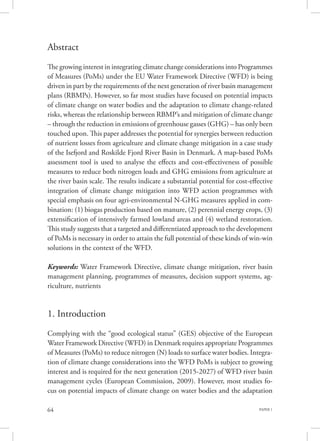 PAPER 164
Abstract
The growing interest in integrating climate change considerations into Programmes
of Measures (PoMs) under the EU Water Framework Directive (WFD) is being
driven in part by the requirements of the next generation of river basin management
plans (RBMPs). However, so far most studies have focused on potential impacts
of climate change on water bodies and the adaptation to climate change-related
risks, whereas the relationship between RBMP’s and mitigation of climate change
– through the reduction in emissions of greenhouse gasses (GHG) – has only been
touched upon. This paper addresses the potential for synergies between reduction
of nutrient losses from agriculture and climate change mitigation in a case study
of the Isefjord and Roskilde Fjord River Basin in Denmark. A map-based PoMs
assessment tool is used to analyse the effects and cost-effectiveness of possible
measures to reduce both nitrogen loads and GHG emissions from agriculture at
the river basin scale. The results indicate a substantial potential for cost-effective
integration of climate change mitigation into WFD action programmes with
special emphasis on four agri-environmental N-GHG measures applied in com-
bination: (1) biogas production based on manure, (2) perennial energy crops, (3)
extensification of intensively farmed lowland areas and (4) wetland restoration.
This study suggests that a targeted and differentiated approach to the development
of PoMs is necessary in order to attain the full potential of these kinds of win-win
solutions in the context of the WFD.
Keywords: Water Framework Directive, climate change mitigation, river basin
management planning, programmes of measures, decision support systems, ag-
riculture, nutrients
1. Introduction
Complying with the “good ecological status” (GES) objective of the European
Water Framework Directive (WFD) in Denmark requires appropriate Programmes
of Measures (PoMs) to reduce nitrogen (N) loads to surface water bodies. Integra-
tion of climate change considerations into the WFD PoMs is subject to growing
interest and is required for the next generation (2015-2027) of WFD river basin
management cycles (European Commission, 2009). However, most studies fo-
cus on potential impacts of climate change on water bodies and the adaptation
 