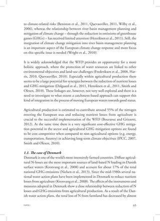 PAPER 1 65
to climate-related risks (Beniston et al., 2011, Quevauviller, 2011, Wilby et al.,
2006), whereas the relationship between river basin management planning and
mitigation of climate change – through the reduction in emissions of greenhouse
gasses (GHGs) – has received limited attention (Henriksen et al., 2011). Still, the
integration of climate change mitigation into river basin management planning
is an important aspect of the European climate change response and more focus
on this specific issue is needed (Wright et al., 2010).
It is widely acknowledged that the WFD provides an opportunity for a more
holistic approach, where the protection of water resources are linked to other
environmental objectives and land-use challenges (Frederiksen et al., 2008, Har-
ris, 2010, Quevauviller, 2010). Especially within agricultural production there
seems to be a large potential for synergies between the reduction of nutrient losses
and GHG mitigation (Dalgaard et al., 2011, Henriksen et al., 2011, Smith and
Olesen, 2010). These linkages are, however, not very well explored and there is a
need to investigate to what extent a catchment-based approach can support this
kind of integration in the process of moving European waters towards good status.
Agricultural production is estimated to contribute around 55% of the nitrogen
entering the European seas and reducing nutrient losses from agriculture is
crucial to the successful implementation of the WFD (Bouraoui and Grizzetti,
2012). At the same time there is a very significant cost-effective GHG mitiga-
tion potential in the sector and agricultural GHG mitigation options are found
to be cost competitive when compared to non-agricultural options (e.g. energy,
transportation, forestry) in achieving long-term climate objectives (IPCC, 2007,
Smith and Olesen, 2010).
1.1. The case of Denmark
Denmark is one of the world’s most intensively farmed countries. Diffuse agricul-
tural N-losses are the most important sources of land-based N loading to Danish
surface waters (Kronvang et al., 2008) and account for about 17% of the total
national GHG emissions (Nielsen et al., 2013). Since the mid-1980s several na-
tional water action plans have been implemented in Denmark to reduce nutrient
losses from agriculture (Kronvang et al., 2008). The effects of the instruments and
measures adopted in Denmark show a close relationship between reduction of N
losses and GHG emissions from agricultural production. As a result of the Dan-
ish water action plans, the total loss of N from farmland has decreased by almost
 