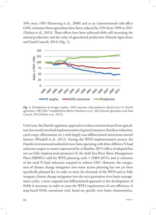 PAPER 166
50% since 1985 (Kronvang et al., 2008) and as an (unintentional) side-effect
GHG emissions from agriculture have been reduced by 23% from 1990 to 2011
(Nielsen et al., 2013). These effects have been achieved while still increasing the
animal production and the value of agricultural production (Danish Agriculture
and Food Council, 2013) (Fig. 1).
Until now, the Danish regulatory approach to reduce nutrient losses from agricul-
ture has mainly involved implementation of general measures (fertilizer reduction,
catch crops, afforestation etc.) with largely non-differentiated restrictions toward
farmers (Windolf et al., 2012). During the WFD implementation process the
Danish environmental authorities have been operating with three different N load
reduction targets to waters represented by a) Baseline 2015 (effect of adopted but
not yet fully implemented measures); b) the draft first River Basin Management
Plans (RBMPs) valid for WFD planning cycle 1 (2009-2015); and c) estimates
of the total N load reduction required to achieve GES. However, the integra-
tion of climate change mitigation into water action planning has not yet been
specifically planned for. In order to meet the demands of the WFD and to fully
integrate climate change mitigation into the next generation river basin manage-
ment cycles, a more targeted and differentiated approach to the development of
PoMs is necessary in order to meet the WFD requirements of cost-efficiency. A
map-based PoMs assessment tool, based on specific river basin characteristics,
Fig. 1. Development of nitrogen surplus, GHG emissions and production (fixed prices) in Danish
agriculture 1985-2011 (modified from Blicher-Mathiesen et al., 2012,Danish Agriculture and Food
Council, 2013,Nielsen et al., 2013).
0
25
50
75
100
125
150
Index(1985=100)
N surplus GHG emissions Production
 