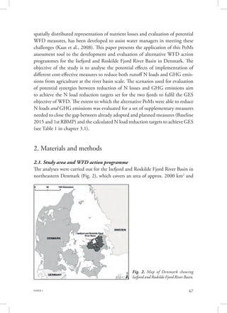 PAPER 1 67
spatially distributed representation of nutrient losses and evaluation of potential
WFD measures, has been developed to assist water managers in meeting these
challenges (Kaas et al., 2008). This paper presents the application of this PoMs
assessment tool to the development and evaluation of alternative WFD action
programmes for the Isefjord and Roskilde Fjord River Basin in Denmark. The
objective of the study is to analyse the potential effects of implementation of
different cost-effective measures to reduce both runoff N loads and GHG emis-
sions from agriculture at the river basin scale. The scenarios used for evaluation
of potential synergies between reduction of N losses and GHG emissions aim
to achieve the N load reduction targets set for the two fjords to fulfil the GES
objective of WFD. The extent to which the alternative PoMs were able to reduce
N loads and GHG emissions was evaluated for a set of supplementary measures
needed to close the gap between already adopted and planned measures (Baseline
2015 and 1st RBMP) and the calculated N load reduction targets to achieve GES
(see Table 1 in chapter 3.1).
2. Materials and methods
2.1. Study area and WFD action programme
The analyses were carried out for the Isefjord and Roskilde Fjord River Basin in
northeastern Denmark (Fig. 2), which covers an area of approx. 2000 km2
and
Fig. 2. Map of Denmark showing
Isefjord and Roskilde Fjord River Basin.
 