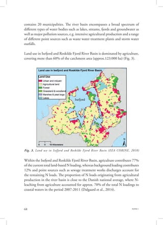 PAPER 168
Fig. 3. Land use in Isefjord and Roskilde Fjord River Basin (EEA CORINE, 2010)
contains 20 municipalities. The river basin encompasses a broad spectrum of
different types of water bodies such as lakes, streams, fjords and groundwater as
well as major pollution sources, e.g. intensive agricultural production and a range
of different point sources such as waste water treatment plants and storm water
outfalls.
Land use in Isefjord and Roskilde Fjord River Basin is dominated by agriculture,
covering more than 60% of the catchment area (approx.123.000 ha) (Fig. 3).
Within the Isefjord and Roskilde Fjord River Basin, agriculture contributes 77%
of the current total land-based N loading, whereas background loading contributes
12% and point sources such as sewage treatment works discharges account for
the remaining N loads. The proportion of N loads originating from agricultural
production in the river basin is close to the Danish national average, where N-
leaching from agriculture accounted for approx. 70% of the total N loadings to
coastal waters in the period 2007-2011 (Dalgaard et al., 2014).
 