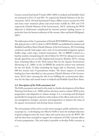 PAPER 1 69
Current annual land-based N loads (2005-2009) to Isefjord and Roskilde Fjord
are estimated to 853 t N and 905 t N, respectively (Danish Ministry of the En-
vironment, 2013). Of total land-based P-losses, diffuse sources account for 45%
and waste water treatment plants and storm-water outfalls for 38% and 17%
respectively (Danish Ministry of the Environment, 2013). Achieving the WFD
objectives is furthermore complicated by internal nutrient loading sources, in
particular from the bottom sediments of the streams, lakes and fjords (Refsgaard,
2007).
The elaboration of the 1st generation of Danish WFD RBMPs has been consider-
ably delayed, but in 2013 a draft 1st WFD RBMP was published for Isefjord and
Roskilde Fjord River Basin (Danish Ministry of the Environment, 2013) including
catchment specific load targets and a suite of recommended mitigation options
(buffer strips, catch crops, wetland restorations). The 1st RBMP is based on a
baseline analysis extrapolating the risk of failure for 2015 by taking into account
already agreed but not yet fully implemented measures (Baseline 2015), among
these remaining effects of the Third Action Plan for the Aquatic Environment
(Kronvang et al., 2008). In the 1st RBMP, the needs for actions were estimated
for the two fjords, 52 lakes (including the largest lake in Denmark, Arresoe),
680 km streams and 19 groundwater bodies. The future impacts of nutrient
loading have been identified as a key pressure (Danish Ministry of the Environ-
ment, 2013) when assessing the risk of not fulfilling the environmental objec-
tives for the lakes and coastal waters in Isefjord and Roskilde Fjord River Basin.
2.2. Description of the PoMs assessment tool
The PoMs assessment tool used in this study is a further development of the Basin
Planning Tool (Kaas et al., 2008) and has also been used to evaluate WFD action
programmes and adaptation to climate change. It is a screening tool developed
specifically for integrated catchment-wide analyses of the effects and costs of vari-
ous management strategies, measures and programmes to improve the status of
the aquatic environment and develop future scenarios.
The main purpose of the tool is to assist water managers, public authorities, inter-
est groups etc., in developing cost-effective PoMs to meet the multiple objectives
of good ecological status for rivers, lakes and coastal areas set by the WFD. The
tool has then been extended to support the evaluation of GHG emission effects
of action programmes. This tool makes it possible to develop PoMs scenarios at
 