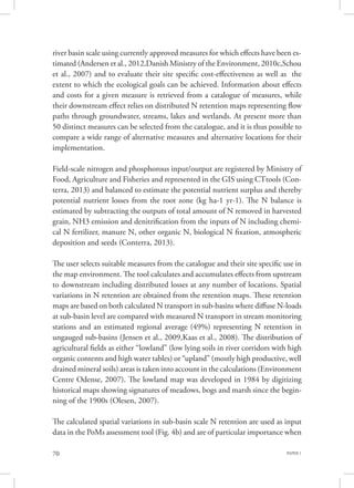 PAPER 170
river basin scale using currently approved measures for which effects have been es-
timated (Andersen et al., 2012,Danish Ministry of the Environment, 2010c,Schou
et al., 2007) and to evaluate their site specific cost-effectiveness as well as the
extent to which the ecological goals can be achieved. Information about effects
and costs for a given measure is retrieved from a catalogue of measures, while
their downstream effect relies on distributed N retention maps representing flow
paths through groundwater, streams, lakes and wetlands. At present more than
50 distinct measures can be selected from the catalogue, and it is thus possible to
compare a wide range of alternative measures and alternative locations for their
implementation.
Field-scale nitrogen and phosphorous input/output are registered by Ministry of
Food, Agriculture and Fisheries and represented in the GIS using CTtools (Con-
terra, 2013) and balanced to estimate the potential nutrient surplus and thereby
potential nutrient losses from the root zone (kg ha-1 yr-1). The N balance is
estimated by subtracting the outputs of total amount of N removed in harvested
grain, NH3 emission and denitrification from the inputs of N including chemi-
cal N fertilizer, manure N, other organic N, biological N fixation, atmospheric
deposition and seeds (Conterra, 2013).
The user selects suitable measures from the catalogue and their site specific use in
the map environment. The tool calculates and accumulates effects from upstream
to downstream including distributed losses at any number of locations. Spatial
variations in N retention are obtained from the retention maps. These retention
maps are based on both calculated N transport in sub-basins where diffuse N-loads
at sub-basin level are compared with measured N transport in stream monitoring
stations and an estimated regional average (49%) representing N retention in
ungauged sub-basins (Jensen et al., 2009,Kaas et al., 2008). The distribution of
agricultural fields as either “lowland” (low lying soils in river corridors with high
organic contents and high water tables) or “upland” (mostly high productive, well
drained mineral soils) areas is taken into account in the calculations (Environment
Centre Odense, 2007). The lowland map was developed in 1984 by digitizing
historical maps showing signatures of meadows, bogs and marsh since the begin-
ning of the 1900s (Olesen, 2007).
The calculated spatial variations in sub-basin scale N retention are used as input
data in the PoMs assessment tool (Fig. 4b) and are of particular importance when
 