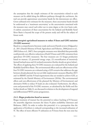 PAPER 172
the assumption that the simple estimates of the uncertainties related to each
measure can be added along the different pathways through the catchment, the
tool can provide approximate uncertainty bands for the downstream net effect.
Given unbiased error estimates for the measures, these uncertainty bands should
be understood as a ‘maximum uncertainty’ as the uncertainties associated with
the measures may cancel each other out to some degree at the river basin scale.
A realistic assessment of these uncertainties for the Isefjord and Roskilde Fjord
River Basin is beyond the scope of the present study and will be the subject of
future work.
2.4. Synergistic agricultural measures to reduce N losses and GHG emissions
(N-GHG measures)
Based on a comprehensive literature study and recent Danish reviews (Dalgaard et
al., 2011,Danish Ministry of Food, Agriculture and Fisheries, 2008,Jensen et al.,
2009,Schou et al., 2007), four synergistic measures were identified that potentially
could provide cost-effective reductions of both N losses and GHG emissions from
agriculture (N-GHG measures). The four measures are: (1) biogas production
based on manure, (2) perennial energy crops, (3) extensification of intensively
farmed lowland areas and (4) wetland restoration (further details are given below).
The effects of applying these N-GHG measures are evaluated for the Isefjord and
Roskilde Fjord River Basin. The environmental effects and cost-effectiveness of the
four N-GHG measures are evaluated using a GES scenario that addresses the gap
between already planned, but not yet fully implemented, measures (Baseline 2015
and 1st RBMP) and the N-load requirements that are needed to achieve GES, as
estimated by the Danish Ministry of Environment (2010a). The environmental
effects and cost-effectiveness of the planned (by Ministry of Environment) and
alternative PoMs to reduce N loads are also evaluated. Furthermore, the effects,
costs and potential of the N-GHG measures, as calculated by the PoMs tool (for
further details seeTable 2), are discussed in relation to the development of targeted
and differentiated WFD action programmes.
2.4.1. Biogas production based on manure
Biogas treatment of manure has the potential to reduce leaching of N because
the anaerobic digestion increases the slurry N plant availability (Sørensen and
Birkmose, 2002). In order to realize this potential, it is a prerequisite that the
application of fertilizers is reduced corresponding to the increased utilization of
N. The effect of more efficient N utilization on N-losses from the root zone has
 