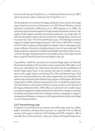 PAPER 1 73
been assessed to be up to 5 kg N ha-1 yr-1 in Denmark (Christensen et al., 2007)
and in the present study is estimated to be 2.5 kg N ha-1 yr-1.
The development of a scenario for biogas production from manure and energy
crops is based on reviews by (Christensen et al., 2007,Danish Ministry of Food,
Agriculture and Fisheries, 2008, Jensen et al., 2009, Jørgensen et al., 2008). An
economic and technical prerequisite for biogas production based on manure is the
supply of other organic material to increase gas production, e.g. energy crops. To
meet Danish subsidy schemes for the construction of biogas plants, manure has
to account for at least 75% of the total biomass input. The Danish governmental
support for biogas-based energy increased in 2012 from 0.380 €/Nm3
methane
to 0.497 €/Nm3
methane and diversified the subsidy so that it will support more
energy utilization alternatives including injection into the natural gas grid. The
biogas production potential in Isefjord and Roskilde Fjord River Basin was de-
termined through a detailed assessment of available manure from large livestock
farms using the Danish Central Livestock Register (Fig. 4a).
A spreadsheet model for assessment of centralized biogas plants in Denmark
(Fredenslund and Kjaer, 2013) has been used to evaluate the GHG effects, total
plant costs, operational costs and incomes associated with the establishment of
specific biogas plants based on the amounts and types of available manure re-
sources and a supply of grass constituting 25% of the total biomass input. Total
plant costs and operational costs other than transportation are calculated in the
model using information from Danish Energy Agency and Energinet.dk (Danish
Energy Agency, 2010), whereas transportation costs are calculated using site spe-
cific information on the location of biomass resources relative to the location of
the biogas production facility. GHG effects are calculated in the model using a
consequential approach considering fossil fuel substitution, change in emissions
of methane and nitrous oxide due to change in manure management, change in
transportation of biomass, energy use at the biogas production facility and change
in use of chemical fertilizer.
2.4.2. Perennial energy crops
Compared to conventional crop rotations, perennial energy crops (e.g. willow,
poplar, miscanthus and grass-clover pastures) are expected to be an effective
measure with respect to reduction of N leaching and GHG mitigation. This is
especially due to their permanent, deep root systems and long growing season.
 