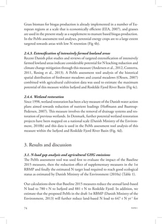 PAPER 174
Grass biomass for biogas production is already implemented in a number of Eu-
ropean regions at a scale that is economically efficient (EEA, 2007), and grasses
are used in the present study as a supplement to manure based biogas production.
In the PoMs assessment tool analyses, perennial energy crops are to a large extent
targeted towards areas with low N retention (Fig 4b).
2.4.3. Extensification of intensively farmed lowland areas
Recent Danish pilot studies and reviews of targeted extensification of intensively
farmed lowland areas indicate considerable potential for N leaching reduction and
climate change mitigation through this measure (Andersen et al., 2012, Conterra,
2011, Rosing et al., 2013). A PoMs assessment tool analysis of the historical
spatial distribution of freshwater meadows and coastal meadows (Olesen, 2007)
combined with agricultural cultivation data was used to estimate the maximum
potential of this measure within Isefjord and Roskilde Fjord River Basin (Fig 4c).
2.4.4. Wetland restoration
Since 1998, wetland restoration has been a key measure of the Danish water action
plans aimed towards reduction of nutrient loadings (Hoffmann and Baattrup-
Pedersen, 2007). This measure involves the removal of drainage systems and res-
toration of previous wetlands. In Denmark, further potential wetland restoration
projects have been mapped on a national scale (Danish Ministry of the Environ-
ment, 2010b) and this data is used in the PoMs assessment tool analysis of this
measure within the Isefjord and Roskilde Fjord River Basin (Fig. 4d).
3. Results and discussion
3.1. N-load gap analysis and agricultural GHG emissions
The PoMs assessment tool was used first to evaluate the impact of the Baseline
2015 measures, then the reduction effect of supplementary measures in the 1st
RBMP and finally the estimated N target load required to reach good ecological
status as estimated by Danish Ministry of the Environment (2010a) (Table 1).
Our calculations show that Baseline 2015 measures reduce the annual land-based
N load to 780 t N to Isefjord and 881 t N to Roskilde Fjord. In addition, we
estimate that the proposed PoMs in the draft 1st RBMP (Danish Ministry of the
Environment, 2013) will further reduce land-based N load to 647 t N yr-1
for
 