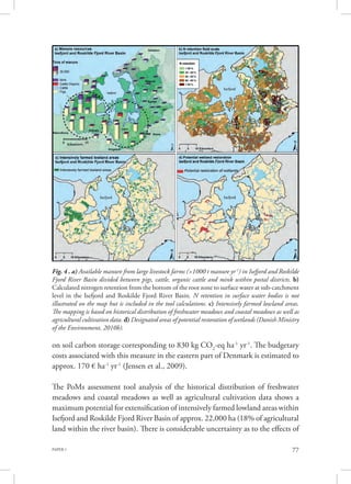 PAPER 1 77
Fig. 4 . a) Available manure from large livestock farms (>1000 t manure yr-1
) in Isefjord and Roskilde
Fjord River Basin divided between pigs, cattle, organic cattle and mink within postal districts. b)
Calculated nitrogen retention from the bottom of the root zone to surface water at sub-catchment
level in the Isefjord and Roskilde Fjord River Basin. N retention in surface water bodies is not
illustrated on the map but is included in the tool calculations. c) Intensively farmed lowland areas.
The mapping is based on historical distribution of freshwater meadows and coastal meadows as well as
agricultural cultivation data. d) Designated areas of potential restoration of wetlands (Danish Ministry
of the Environment, 2010b).
on soil carbon storage corresponding to 830 kg CO2
-eq ha-1
yr-1
. The budgetary
costs associated with this measure in the eastern part of Denmark is estimated to
approx. 170 € ha-1
yr-1
(Jensen et al., 2009).
The PoMs assessment tool analysis of the historical distribution of freshwater
meadows and coastal meadows as well as agricultural cultivation data shows a
maximum potential for extensification of intensively farmed lowland areas within
Isefjord and Roskilde Fjord River Basin of approx. 22,000 ha (18% of agricultural
land within the river basin). There is considerable uncertainty as to the effects of
 