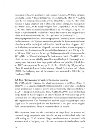 PAPER 178
this measure. Based on specific river basin analyses (Conterra, 2011) and our calcu-
lations of potential N-losses from relevant lowland areas, the effect on N leaching
from the root zone is estimated to be approx. 48 kg N ha-1
. The GHG effect of this
measure is highly uncertain and is affected by climate change, site management
etc. (Herbst et al., 2013). Based on figures from Dalgaard et al (2011), the total
GHG effect of the measure is considered here to be 10,842 kg CO2
-eq. ha-1
yr-1
,
which is equivalent to the total effect of wetland restoration. The budgetary costs
of the measure is estimated to 630 € ha-1
yr-1
based on Jacobsen (2012).
Mapping of potential wetland restoration projects in Denmark (Danish Ministry of
the Environment, 2010b) shows a maximum potential for further re-establishment
of wetlands within the Isefjord and Roskilde Fjord River Basin of approx. 6000
ha. Preliminary examinations of specific potential wetland restoration projects
within the river basin estimate N removal effects between 49 and 290 kg N ha-1
yr-1
(Jensen, 2010), whereas the average N effect on national level is estimated to
113 kg N ha-1
yr-1
(Danish Ministry of the Environment, 2010c). The GHG effects
of this measure are controlled by a combination of biological, climatological and
management factors and show large spatial and temporal variability (Hendriks et
al., 2007). An estimate of the average GHG effect of 10,842 kg CO2
-eq. ha-1
yr-1
(Table 2) was derived from Danish Ministry of Food, Agriculture and Fisheries
(2008). The budgetary costs of the measure were estimated at 710 € ha-1
yr-1
(Jacobsen, 2012).
3.3. Cost-effectiveness of the agri-environmental measures
The WFD explicitly requires a cost-effectiveness analysis of the PoMs (Annex III
of the WFD) as an economic tool for the minimization of costs when formulating
action programmes in order to achieve the environmental objectives (Balana et
al., 2011, European Commission, 2000, WATECO, 2003). Since in this study
biogas based on manure depends on the production of perennial energy crops,
the effects and cost-effectiveness of these two measures are considered collectively.
The implementation of all four measures has been adjusted according to the N
target loads for the two fjords and the distribution is to a great extent targeted
fields downstream lakes, where N retention effects are limited.
This assessment shows that the combination of biogas based on manure and
perennial energy crops is the most cost-effective way to achieve both reductions
in N loading and GHG emissions. Biogas based on manure is considered to be
a measure with no budgetary costs. Because the measure is closely related to the
 