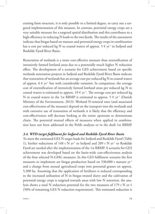PAPER 1 79
existing farm structure, it is only possible to a limited degree, to carry out a tar-
geted implementation of this measure. In contrast, perennial energy crops are a
very suitable measure for a targeted spatial distribution and this contributes to a
high efficiency in reducing N loads to the two fjords. The results of the assessment
indicate that biogas based on manure and perennial energy crops in combination
has a cost per reduced kg N to coastal waters of approx. 5 € yr-1
in Isefjord and
Roskilde Fjord River Basin.
Restoration of wetlands is a more cost-effective measure than extensification of
intensively farmed lowland areas due to a potentially much higher N reduction
effect. The development of a scenario for GES achievement based on specific
wetlands restoration projects in Isefjord and Roskilde Fjord River Basin indicate
that restoration of wetlands has an average cost per reduced kg N to coastal waters
of approx. 6 € yr-1
but with considerable variation. In comparison, the average
cost of extensification of intensively farmed lowland areas per reduced kg N to
coastal waters is estimated to approx. 19 € yr-1
. The average cost per reduced kg
N to coastal waters in the 1st RBMP is estimated to approx. 5 € yr-1
(Danish
Ministry of the Environment, 2013). Wetland N-removal rates (and associated
cost-effectiveness of the measure) depend on the transport into the wetlands and
with extensive use of restoration of wetlands it is likely that the efficiency and
cost-effectiveness will decrease looking at the entire upstream to downstream
chain. The potential mutual effects of measures when applied in combina-
tion have not been addressed in the PoMs analyses or in the draft 1st RBMP.
3.4. WFD target fulfilment for Isefjord and Roskilde Fjord River Basin
To meet the estimated GES N target loads for Isefjord and Roskilde Fjord (Table
1), further reductions of 148 t N yr-1
to Isefjord and 209 t N yr-1
to Roskilde
Fjord are needed after the implementation of the 1st RBMP. A scenario for GES
achievement was developed based on the basin-wide cost-effectiveness analysis
of the four selected N-GHG measures. In this GES fulfilment scenario the first
measures to implement are biogas production based on 530,000 t manure yr-1
and a change from annual agricultural crops into perennial grasses on approx.
5,300 ha. Assuming that the application of fertilizers is reduced corresponding
to the increased utilization of N in biogas treated slurry and the cultivation of
perennial energy crops is targeted towards areas with low N retention, the ana-
lysis shows a total N reduction potential for the two measures of 179 t N yr-1
(50% of remaining GES N reduction requirement). This estimated reduction is
 