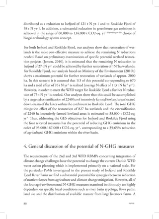 PAPER 180
distributed as a reduction to Isefjord of 121 t N yr-1 and to Roskilde Fjord of
58 t N yr-1. In addition, a substantial reduction in greenhouse gas emissions is
achieved in the range of 60,000 to 134,000 t CO2-eq. yr-1 depending on the
choice of
biogas technology system concept.
For both Isefjord and Roskilde Fjord, our analyses show that restoration of wet-
lands is the most cost-effective measure to achieve the remaining N reductions
needed. Based on preliminary examinations of specific potential wetland restora-
tion projects (Jensen, 2010), it is estimated that the remaining N reduction to
Isefjord of 27 t N yr-1
could be achieved by further restoration of 157 ha wetlands.
For Roskilde Fjord, our analysis based on Ministry of the Environment (2010b)
shows a maximum potential for further restoration of wetlands of approx. 2000
ha. In this scenario it is assumed that 1/3 of this potential corresponding to 670
ha and a total effect of 76 t N yr-1
is realized (average N effect of 113 t N ha-1
yr-1
).
However, in order to meet the WFD target for Roskilde Fjord a further N reduc-
tion of 75 t N yr-1
is needed. Our analyses show that this could be accomplished
by a targeted extensification of 2240 ha of intensively farmed lowland areas located
downstream of the lakes within the catchment to Roskilde Fjord. The total GHG
mitigation effect of the restoration of 827 ha wetlands and the extensification
of 2240 ha intensively farmed lowland areas is estimated to 33,000 t CO2-eq.
yr-1.
Thus, addressing the GES objectives for Isefjord and Roskilde Fjord using
the four selected measures has the potential of reducing GHG emissions in the
order of 93.000-167.000 t CO2-eq. yr-1
, corresponding to a 35-65% reduction
of agricultural GHG emissions within the river basin.
4. General discussion of the potential of N-GHG measures
The requirements of the 2nd and 3rd WFD RBMPs concerning integration of
climate change challenges have the potential to change the current Danish WFD
water action planning which is implemented primarily on a national scale. For
the particular PoMs investigated in the present study of Isefjord and Roskilde
Fjord River Basin we find a substantial potential for synergies between reduction
of nutrient losses from agriculture and climate change mitigation. However, all of
the four agri-environmental N-GHG measures examined in this study are highly
dependent on specific local conditions such as river basin typology, flows paths,
land use and the distribution of available manure from large livestock farms. A
 
