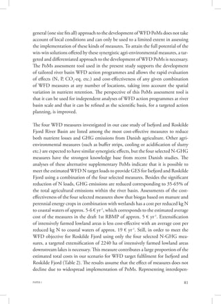 PAPER 1 81
general (one size fits all) approach to the development of WFD PoMs does not take
account of local conditions and can only be used to a limited extent in assessing
the implementation of these kinds of measures. To attain the full potential of the
win-win solutions offered by these synergistic agri-environmental measures, a tar-
geted and differentiated approach to the development of WFD PoMs is necessary.
The PoMs assessment tool used in the present study supports the development
of tailored river basin WFD action programmes and allows the rapid evaluation
of effects (N, P, CO2
-eq. etc.) and cost-effectiveness of any given combination
of WFD measures at any number of locations, taking into account the spatial
variation in nutrient retention. The perspective of this PoMs assessment tool is
that it can be used for independent analyses of WFD action programmes at river
basin scale and that it can be refined as the scientific basis, for a targeted action
planning, is improved.
The four WFD measures investigated in our case study of Isefjord and Roskilde
Fjord River Basin are listed among the most cost-effective measures to reduce
both nutrient losses and GHG emissions from Danish agriculture. Other agri-
environmental measures (such as buffer strips, cooling or acidification of slurry
etc.) are expected to have similar synergistic effects, but the four selected N-GHG
measures have the strongest knowledge base from recent Danish studies. The
analyses of these alternative supplementary PoMs indicate that it is possible to
meet the estimated WFD N target loads to provide GES for Isefjord and Roskilde
Fjord using a combination of the four selected measures. Besides the significant
reduction of N loads, GHG emissions are reduced corresponding to 35-65% of
the total agricultural emissions within the river basin. Assessments of the cost-
effectiveness of the four selected measures show that biogas based on manure and
perennial energy crops in combination with wetlands has a cost per reduced kg N
to coastal waters of approx. 5-6 € yr-1
, which corresponds to the estimated average
cost of the measures in the draft 1st RBMP of approx. 5 € yr-1
. Extensification
of intensively farmed lowland areas is less cost-effective with an average cost per
reduced kg N to coastal waters of approx. 19 € yr-1
. Still, in order to meet the
WFD objective for Roskilde Fjord using only the four selected N-GHG mea-
sures, a targeted extensification of 2240 ha of intensively farmed lowland areas
downstream lakes is necessary. This measure contributes a large proportion of the
estimated total costs in our scenario for WFD target fulfilment for Isefjord and
Roskilde Fjord (Table 2). The results assume that the effect of measures does not
decline due to widespread implementation of PoMs. Representing interdepen-
 