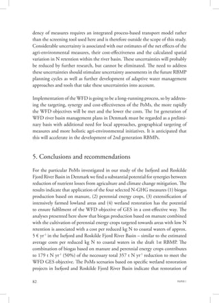 PAPER 182
dency of measures requires an integrated process-based transport model rather
than the screening tool used here and is therefore outside the scope of this study.
Considerable uncertainty is associated with our estimates of the net effects of the
agri-environmental measures, their cost-effectiveness and the calculated spatial
variation in N retention within the river basin. These uncertainties will probably
be reduced by further research, but cannot be eliminated. The need to address
these uncertainties should stimulate uncertainty assessments in the future RBMP
planning cycles as well as further development of adaptive water management
approaches and tools that take these uncertainties into account.
Implementation of the WFD is going to be a long-running process, so by address-
ing the targeting, synergy and cost-effectiveness of the PoMs, the more rapidly
the WFD objectives will be met and the lower the costs. The 1st generation of
WFD river basin management plans in Denmark must be regarded as a prelimi-
nary basis with additional need for local approaches, geographical targeting of
measures and more holistic agri-environmental initiatives. It is anticipated that
this will accelerate in the development of 2nd generation RBMPs.
5. Conclusions and recommendations
For the particular PoMs investigated in our study of the Isefjord and Roskilde
Fjord River Basin in Denmark we find a substantial potential for synergies between
reduction of nutrient losses from agriculture and climate change mitigation. The
results indicate that application of the four selected N-GHG measures (1) biogas
production based on manure, (2) perennial energy crops, (3) extensification of
intensively farmed lowland areas and (4) wetland restoration has the potential
to ensure fulfilment of the WFD objective of GES in a cost-effective way. The
analyses presented here show that biogas production based on manure combined
with the cultivation of perennial energy crops targeted towards areas with low N
retention is associated with a cost per reduced kg N to coastal waters of approx.
5 € yr-1
in the Isefjord and Roskilde Fjord River Basin – similar to the estimated
average costs per reduced kg N to coastal waters in the draft 1st RBMP. The
combination of biogas based on manure and perennial energy crops contributes
to 179 t N yr-1
(50%) of the necessary total 357 t N yr-1
reduction to meet the
WFD GES objective. The PoMs scenarios based on specific wetland restoration
projects in Isefjord and Roskilde Fjord River Basin indicate that restoration of
 