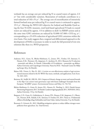 PAPER 1 83
wetlands has an average cost per reduced kg N to coastal waters of approx. 6 €
yr-1
but with considerable variation. Restoration of wetlands contributes to a
total reduction of 103 t N yr-1
. The average cost of extensification of intensively
farmed lowland areas per reduced kg N to coastal waters is estimated to approx.
19 € yr-1
. Meeting the WFD GES objective for Isefjord and Roskilde Fjord us-
ing the four N-GHG measures, total land-based agricultural N loads to coastal
waters are reduced by approx. 1/3 in addition to draft 1st RBMP actions and at
the same time GHG emissions are reduced by 93.000-167.000 t CO2-eq. yr-1
,
corresponding to a 35-65% reduction of agricultural GHG emissions within the
river basin. Our study suggests that a targeted and differentiated approach to the
development of PoMs is necessary in order to reach the full potential of win-win
solutions like these in a WFD perspective.
References
Andersen, H.E., Grant, R., Blicher-Mathiesen, G., Jensen, P.N., Vinther, F.P., Sørensen, P.,
Hansen, E.M., Thomsen, I.K., Jørgensen, U., Jacobsen, B., 2012. Measures for N reduction
- potentials and effects. In Danish: Virkemidler til N-reduktion – potentialer og effekter.
Aarhus University and Copenhagen University. Notat fra DCE - Nationalt Center for Miljø
og Energi. 60 p. (In Danish).
Balana, B.B., Vinten, A., Slee, B., 2011. A review on cost-effectiveness analysis of agri-environ-
mental measures related to the EU WFD: Key issues, methods, and applications. Ecol. Econ.
70, 1021-1031.
Beniston, M., Stoffel, M., Hill, M., 2011. Impacts of climatic change on water and natural hazards
in the Alps: Can current water governance cope with future challenges? Examples from the
European “ACQWA” project. Environmental Science and Policy 14, 734-743.
Blicher-Mathiesen, G., Grant, R., Jensen, P.G., Hansen, B., Thorling, L., 2012. Danish Stream
Monitoring Programme 2011. In Danish: Landovervågningsoplande 2011, NOVANA. DCE,
Aarhus University. 152 p. (In Danish).
Børgesen, C.D., Grant, R., Gyldenkærne, S., Jensen, P.N., Hansen, E.M., Jørgensen, U., Olesen,
J.E., Petersen, B.M., Rubæk, G.H., Sørensen, P., Vinther, F.P., 2011. Notat nr. 3 Vedrørende
effekter af forskellige tiltag i forbindelse med Grøn Vækst. Aarhus University. 51 p. (In Danish).
Bouraoui, F., Grizzetti, B., 2012. Modelling mitigation options to reduce diffuse nitrogen water
pollution from agriculture. Sci. Total Environ.
 
