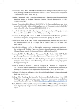PAPER 1 85
Environment Centre Odense, 2007. Odense Pilot River Basin. Pilot project for river basin manage-
ment planning. Water Framework Directive Article 13. Danish Ministry of the Environment
– Environment Centre Odense, 126 pp.
European Commission, 2009. River basin management in a changing climate, Common Imple-
mentation Strategy for the Water Framework Directive, Guidance document No. 24, ISBN
978-92-79-14298-7.
European Commission, 2000. Directive 2000/60/EC of the European Parliament and of the
council of 23 October 2000 establishing a framework for Community action in the field of
water policy, Off. J. Eur. Commun. L327, 22.12.2000, 72 p.
Fredenslund, A.M., Kjaer, T., 2013. Development of a biogas planning tool for project owners.
Fourteenth International Waste and Landfill Symposium. 9 p.
Frederiksen, P., Mäenpää, M., Hokka, V., 2008. The Water Framework Directive: Spatial and
institutional integration. Management of Environmental Quality 19, 100-117.
Graham, D.N., Butts, M.B., 2006. Flexible, integrated watershed modelling with MIKE SHE.
In: Watershed Models (ed. by V.P. Singh, D.K. & Frevert), 245–272. CRC Press, ISBN
0849336090.
Harris, B., 2010. Chapter 1.1: Are we able to adapt water resource management practices in a
fast moving world. The Water Framework Directive, Action Programmes and Adaptation to
Climate Change. Issues in Environmental Science and Technology , 3-13.
Hendriks, D.M.D., Van Huissteden, J., Dolman, A.J., Van Der Molen, M.K., 2007. The full
greenhouse gas balance of an abandoned peat meadow. Biogeosciences 4, 411-424.
Henriksen, C.B., Hussey, K., Holm, P.E., 2011. Exploiting soil-management strategies for climate
mitigation in the European union: Maximizing “win-win” solutions across policy regimes.
Ecology and Society 16.
Herbst, M., Friborg, T., Schelde, K., Jensen, R., Ringgaard, R., Thomsen, A.G., Soegaard, H.,
2013. ‘Climate and site management as driving factors for the atmospheric greenhouse gas
exchange of a restored wetland’Biogeosciences Discussions, vol 9, no. 7, pp. 9029-9064.
Hoffmann, C.C., Baattrup-Pedersen, A., 2007. Re-establishing freshwater wetlands in Denmark.
Ecol. Eng. 30, 157-166.
Højberg, A.L., Troldborg, L., Stisen, S., Christensen, B.S.B., Henriksen, H.J., 2013.
Stakeholder driven uptake and improvement of a national water resources model. Environ-
mental Modelling & Software, 40, 202-213, http://dx.doi.org/10.1016/j.envsoft.2012.09.010.
IPCC, 2007. Climate Change 2007. Intergovernmental Panel on Climate Change Fourth Assess-
ment Report (AR4). Intergovernmental Panel on Climate Change, Geneva, Schwitzerland.
104 p.
 